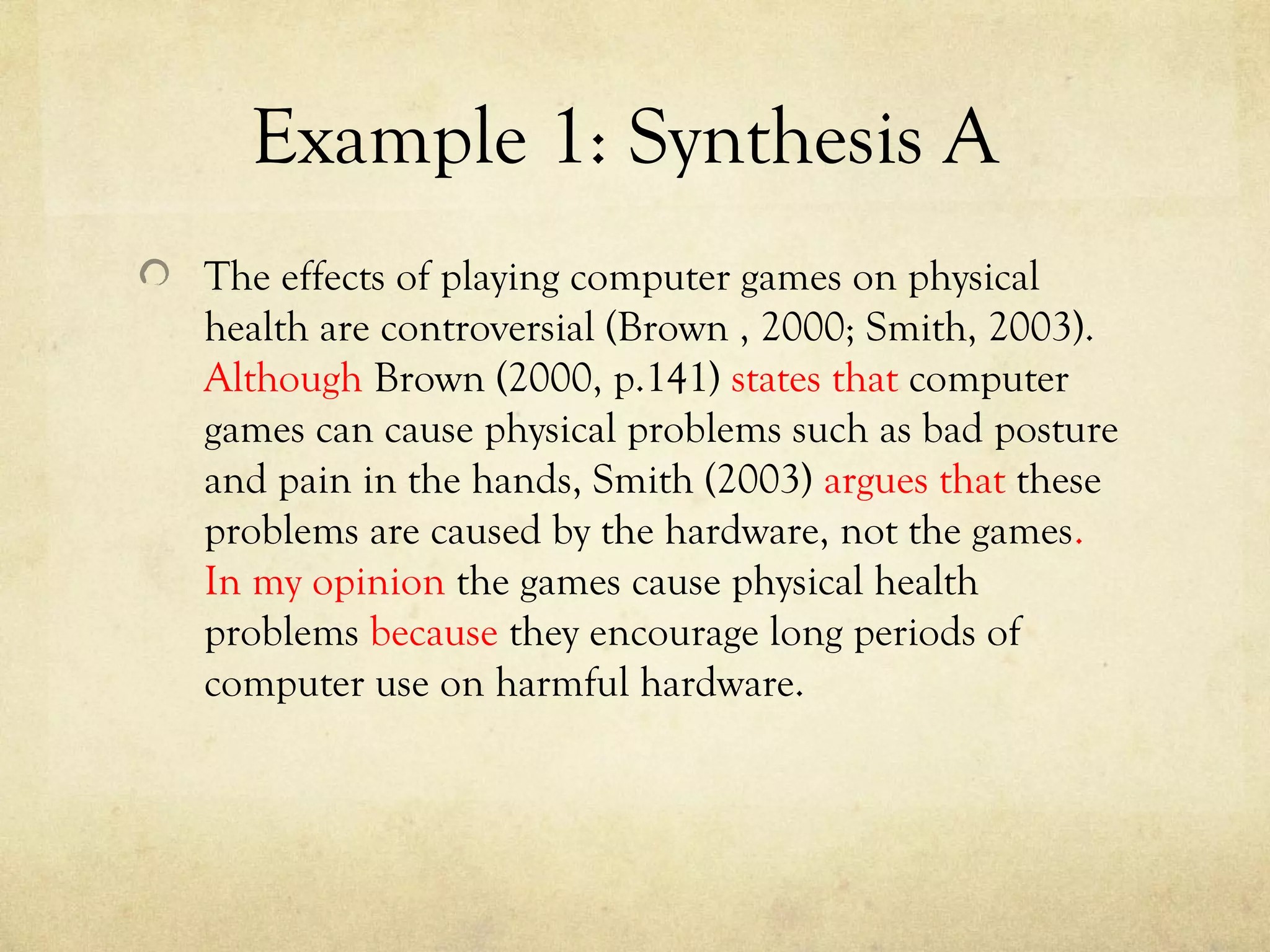 Example 1: Synthesis A
The effects of playing computer games on physical
health are controversial (Brown , 2000; Smith, 2003).
Although Brown (2000, p.141) states that computer
games can cause physical problems such as bad posture
and pain in the hands, Smith (2003) argues that these
problems are caused by the hardware, not the games.
In my opinion the games cause physical health
problems because they encourage long periods of
computer use on harmful hardware.
 