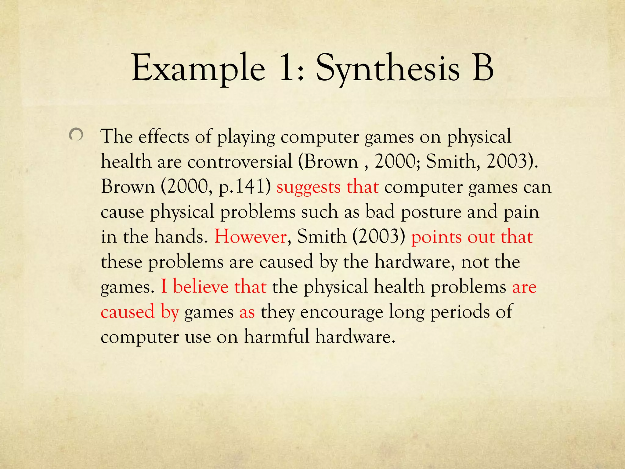 Example 1: Synthesis B
The effects of playing computer games on physical
health are controversial (Brown , 2000; Smith, 2003).
Brown (2000, p.141) suggests that computer games can
cause physical problems such as bad posture and pain
in the hands. However, Smith (2003) points out that
these problems are caused by the hardware, not the
games. I believe that the physical health problems are
caused by games as they encourage long periods of
computer use on harmful hardware.
 
