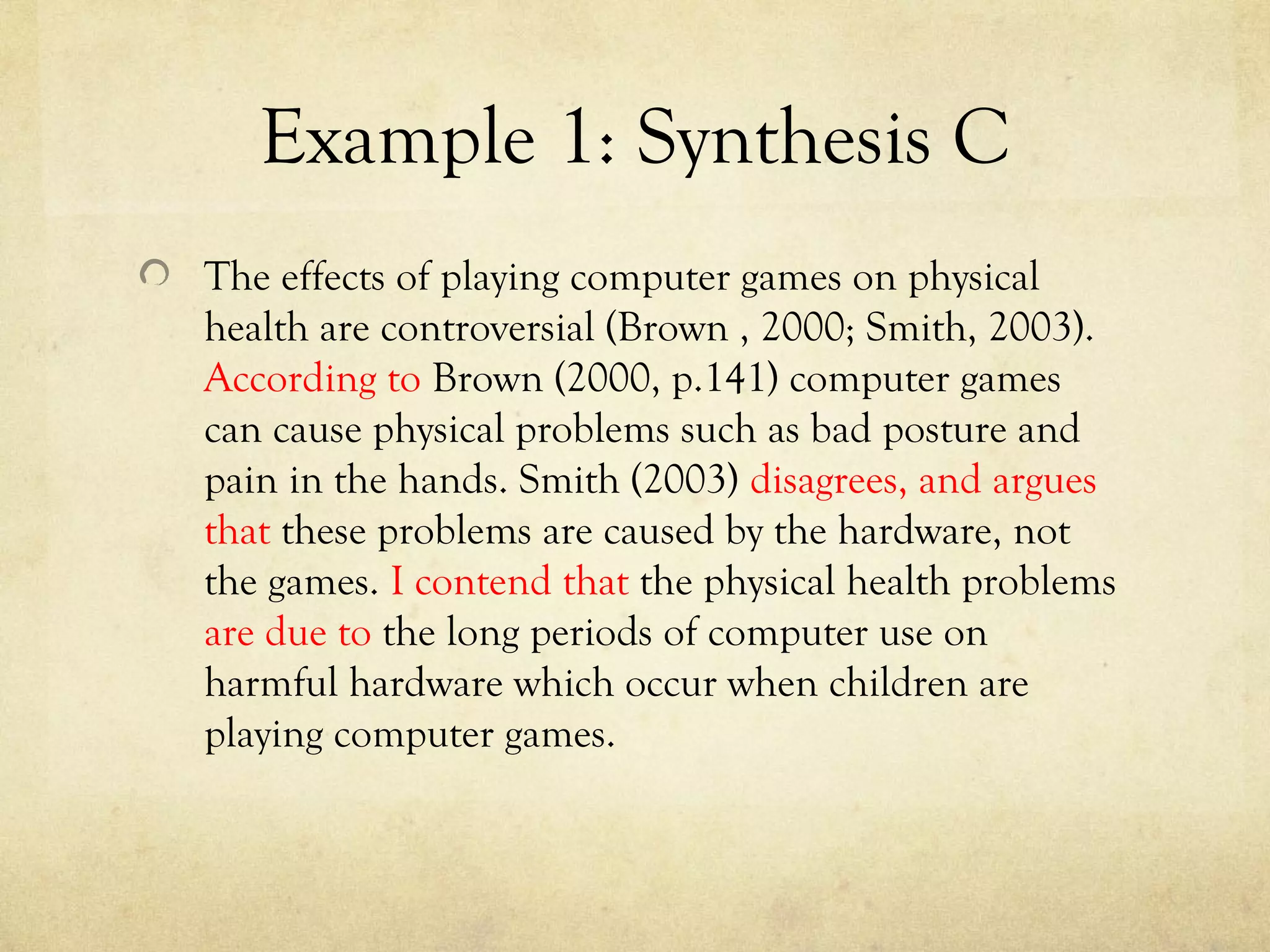 Example 1: Synthesis C
The effects of playing computer games on physical
health are controversial (Brown , 2000; Smith, 2003).
According to Brown (2000, p.141) computer games
can cause physical problems such as bad posture and
pain in the hands. Smith (2003) disagrees, and argues
that these problems are caused by the hardware, not
the games. I contend that the physical health problems
are due to the long periods of computer use on
harmful hardware which occur when children are
playing computer games.
 
