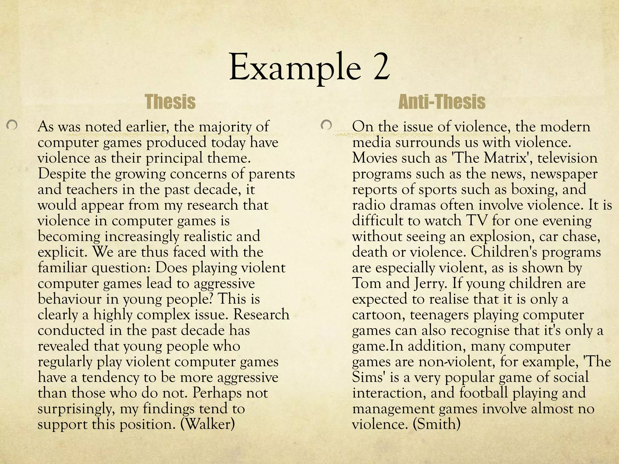 Example 2
                Thesis                            Anti-Thesis
As was noted earlier, the majority of      On the issue of violence, the modern
computer games produced today have         media surrounds us with violence.
violence as their principal theme.         Movies such as 'The Matrix', television
Despite the growing concerns of parents    programs such as the news, newspaper
and teachers in the past decade, it        reports of sports such as boxing, and
would appear from my research that         radio dramas often involve violence. It is
violence in computer games is              difficult to watch TV for one evening
becoming increasingly realistic and        without seeing an explosion, car chase,
explicit. We are thus faced with the       death or violence. Children's programs
familiar question: Does playing violent    are especially violent, as is shown by
computer games lead to aggressive          Tom and Jerry. If young children are
behaviour in young people? This is         expected to realise that it is only a
clearly a highly complex issue. Research   cartoon, teenagers playing computer
conducted in the past decade has           games can also recognise that it's only a
revealed that young people who             game.In addition, many computer
regularly play violent computer games      games are non-violent, for example, 'The
have a tendency to be more aggressive      Sims' is a very popular game of social
than those who do not. Perhaps not         interaction, and football playing and
surprisingly, my findings tend to          management games involve almost no
support this position. (Walker)            violence. (Smith)
 