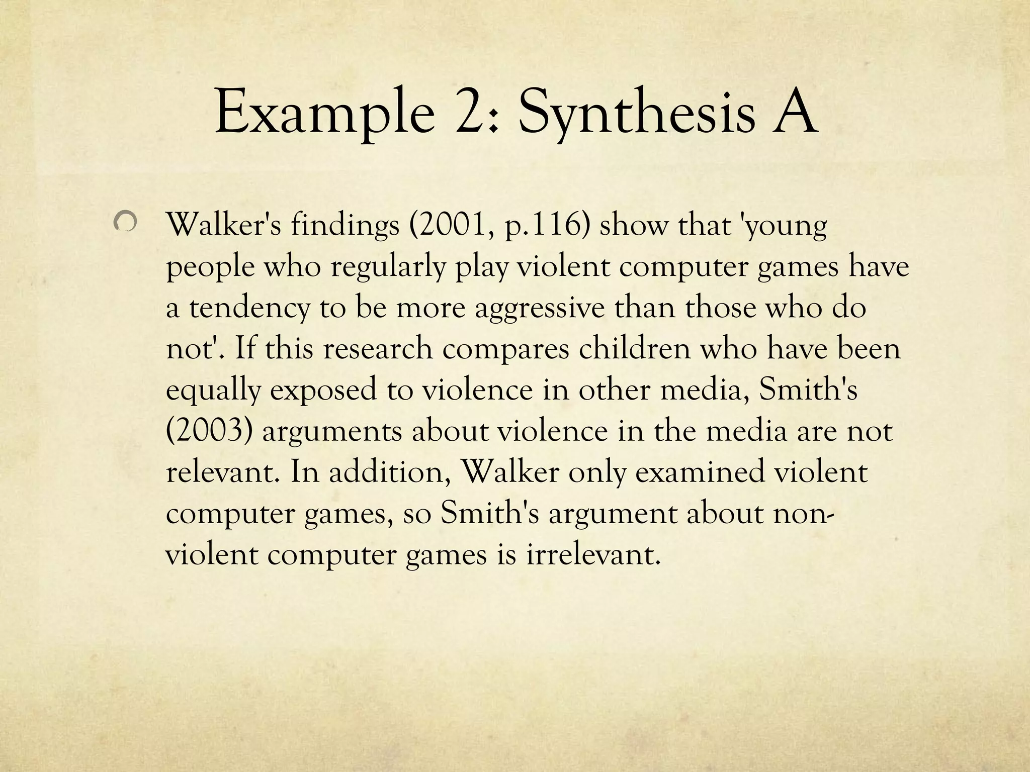 Example 2: Synthesis A
Walker's findings (2001, p.116) show that 'young
people who regularly play violent computer games have
a tendency to be more aggressive than those who do
not'. If this research compares children who have been
equally exposed to violence in other media, Smith's
(2003) arguments about violence in the media are not
relevant. In addition, Walker only examined violent
computer games, so Smith's argument about non-
violent computer games is irrelevant.
 