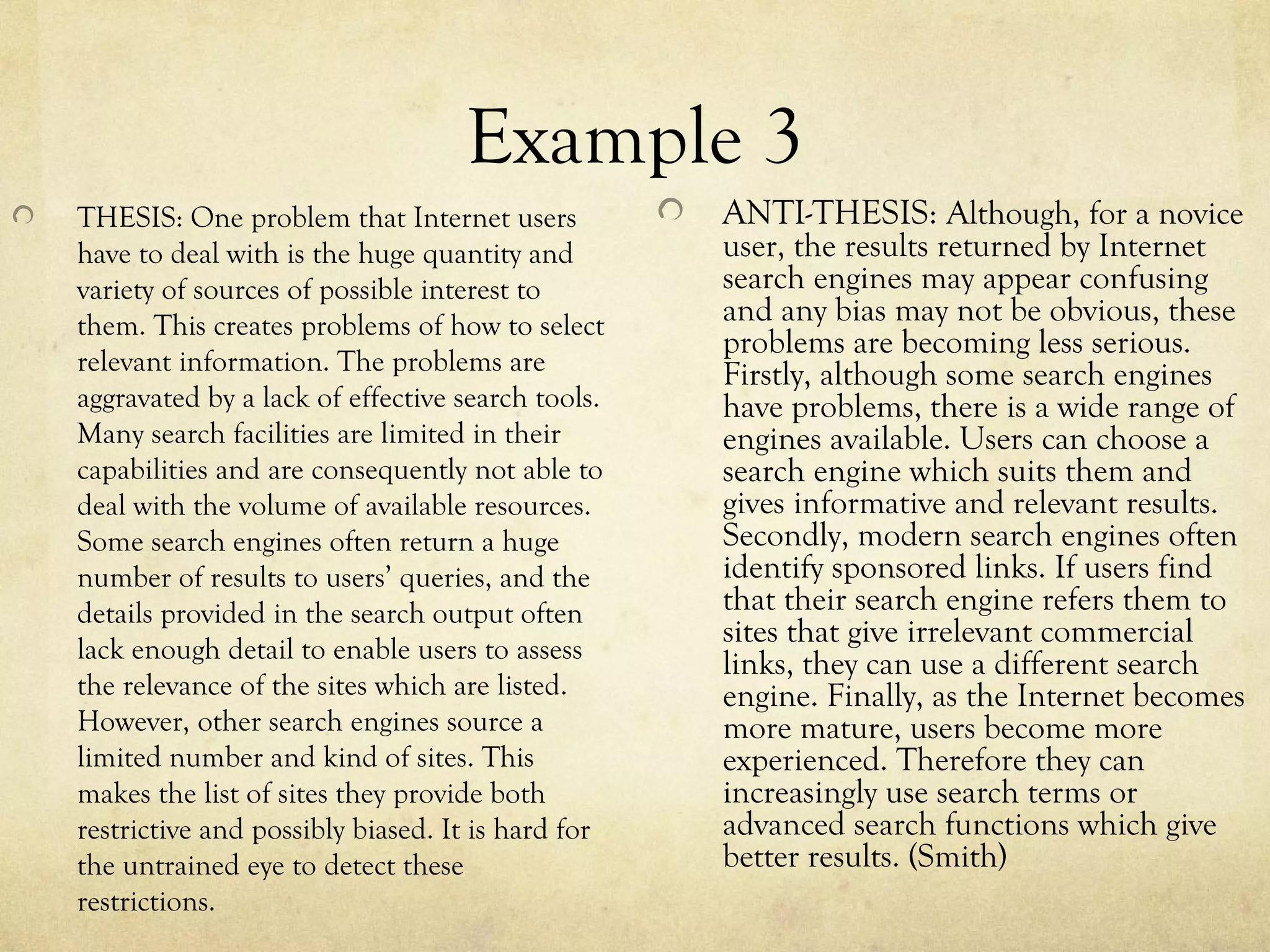 Example 3
THESIS: One problem that Internet users           ANTI-THESIS: Although, for a novice
have to deal with is the huge quantity and        user, the results returned by Internet
variety of sources of possible interest to        search engines may appear confusing
them. This creates problems of how to select      and any bias may not be obvious, these
                                                  problems are becoming less serious.
relevant information. The problems are            Firstly, although some search engines
aggravated by a lack of effective search tools.   have problems, there is a wide range of
Many search facilities are limited in their       engines available. Users can choose a
capabilities and are consequently not able to     search engine which suits them and
deal with the volume of available resources.      gives informative and relevant results.
Some search engines often return a huge           Secondly, modern search engines often
number of results to users’ queries, and the      identify sponsored links. If users find
details provided in the search output often       that their search engine refers them to
                                                  sites that give irrelevant commercial
lack enough detail to enable users to assess
                                                  links, they can use a different search
the relevance of the sites which are listed.      engine. Finally, as the Internet becomes
However, other search engines source a            more mature, users become more
limited number and kind of sites. This            experienced. Therefore they can
makes the list of sites they provide both         increasingly use search terms or
restrictive and possibly biased. It is hard for   advanced search functions which give
the untrained eye to detect these                 better results. (Smith)
restrictions.
 