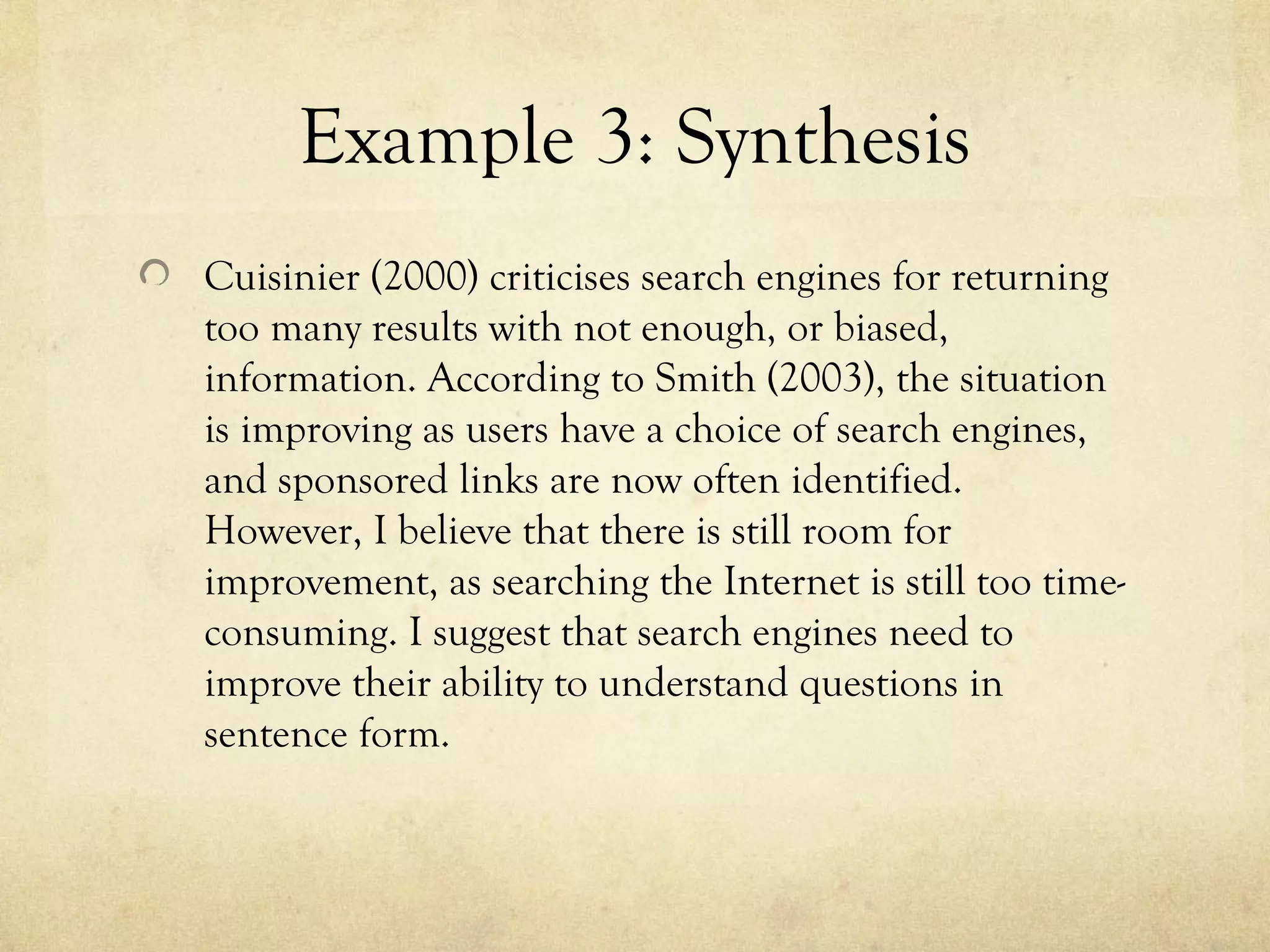 Example 3: Synthesis
Cuisinier (2000) criticises search engines for returning
too many results with not enough, or biased,
information. According to Smith (2003), the situation
is improving as users have a choice of search engines,
and sponsored links are now often identified.
However, I believe that there is still room for
improvement, as searching the Internet is still too time-
consuming. I suggest that search engines need to
improve their ability to understand questions in
sentence form.
 
