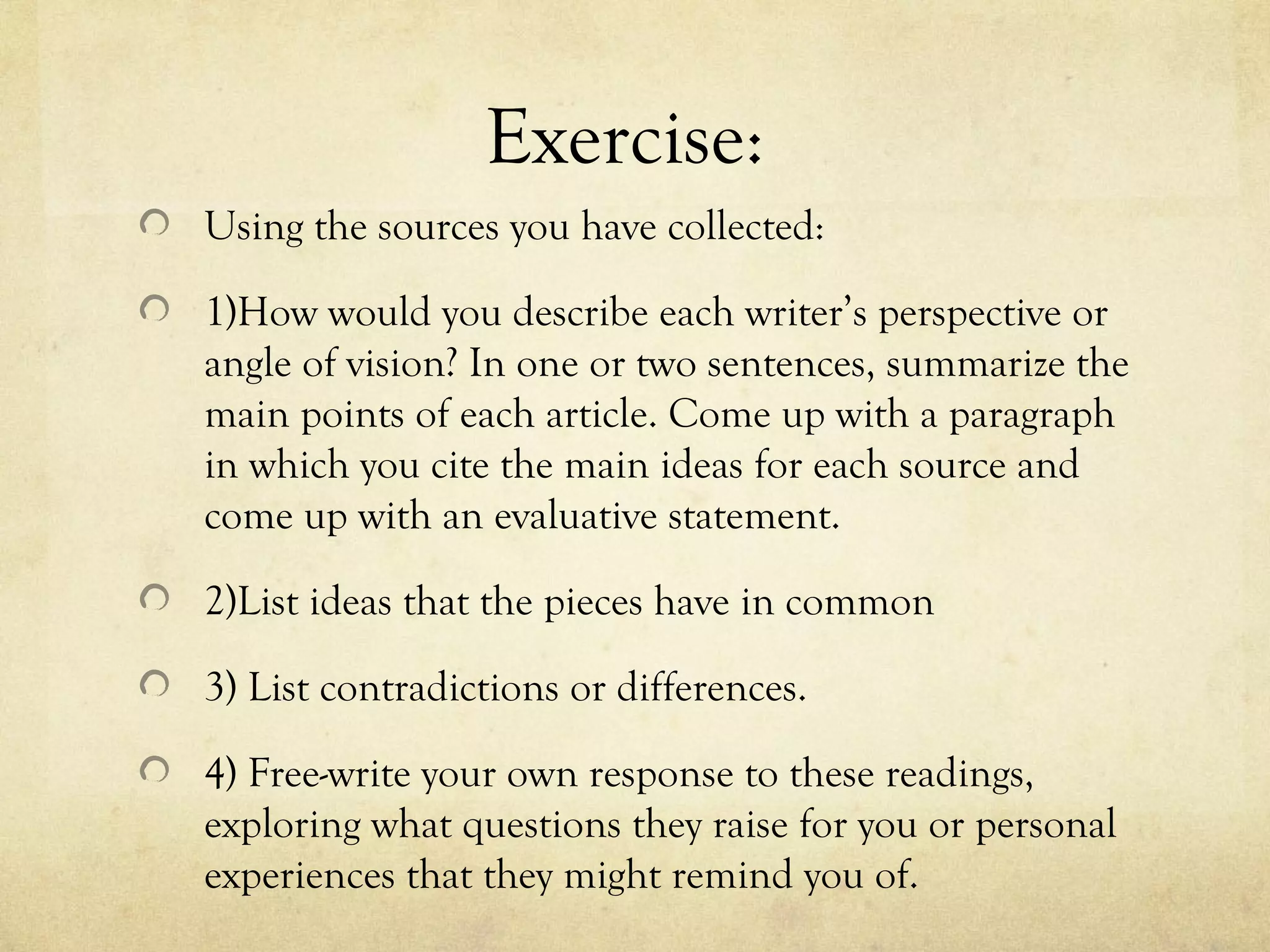 Exercise:
Using the sources you have collected:

1)How would you describe each writer’s perspective or
angle of vision? In one or two sentences, summarize the
main points of each article. Come up with a paragraph
in which you cite the main ideas for each source and
come up with an evaluative statement.

2)List ideas that the pieces have in common

3) List contradictions or differences.

4) Free-write your own response to these readings,
exploring what questions they raise for you or personal
experiences that they might remind you of.
 