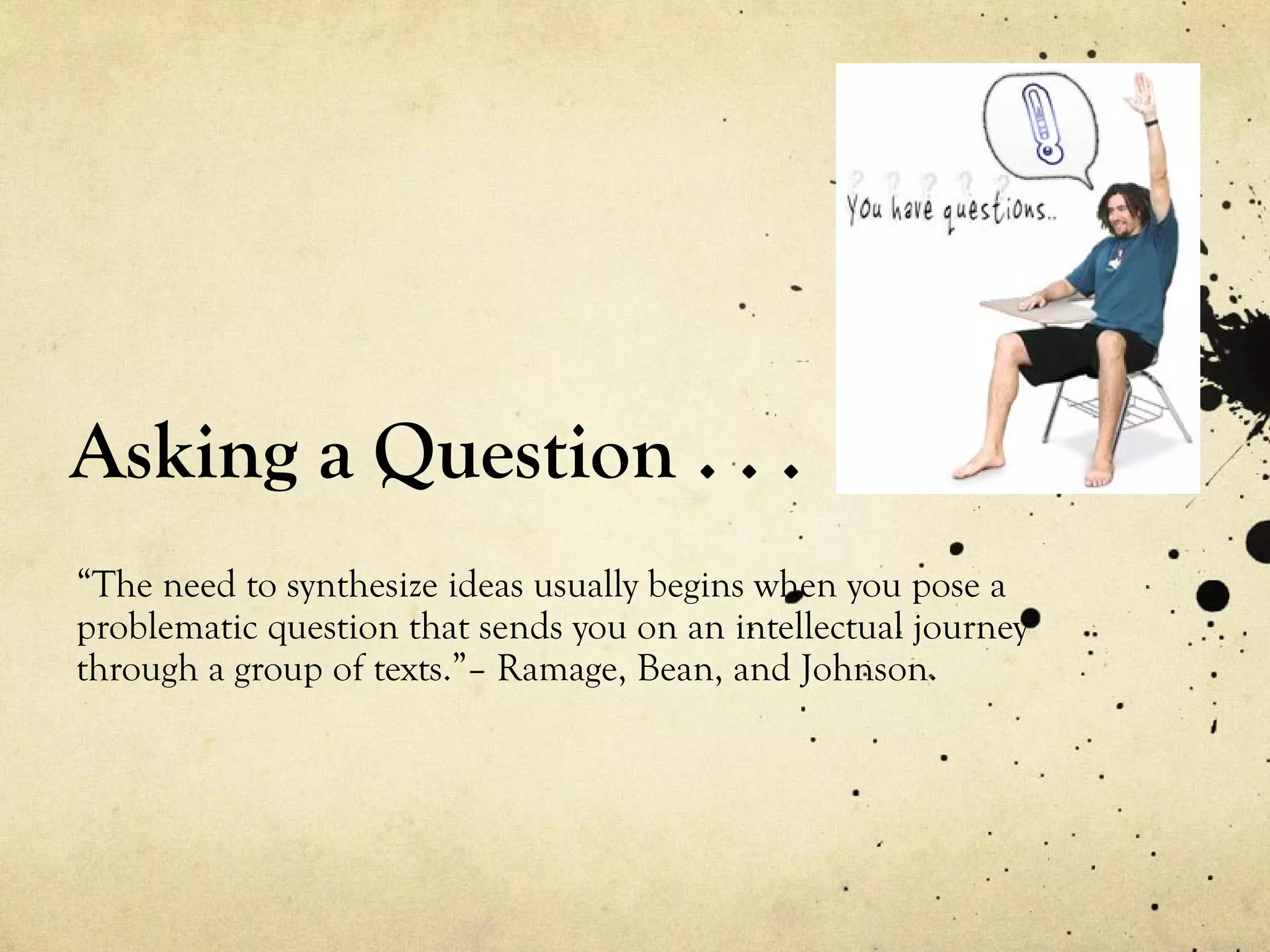Asking a Question . . .
“The need to synthesize ideas usually begins when you pose a
problematic question that sends you on an intellectual journey
through a group of texts.”– Ramage, Bean, and Johnson.
 