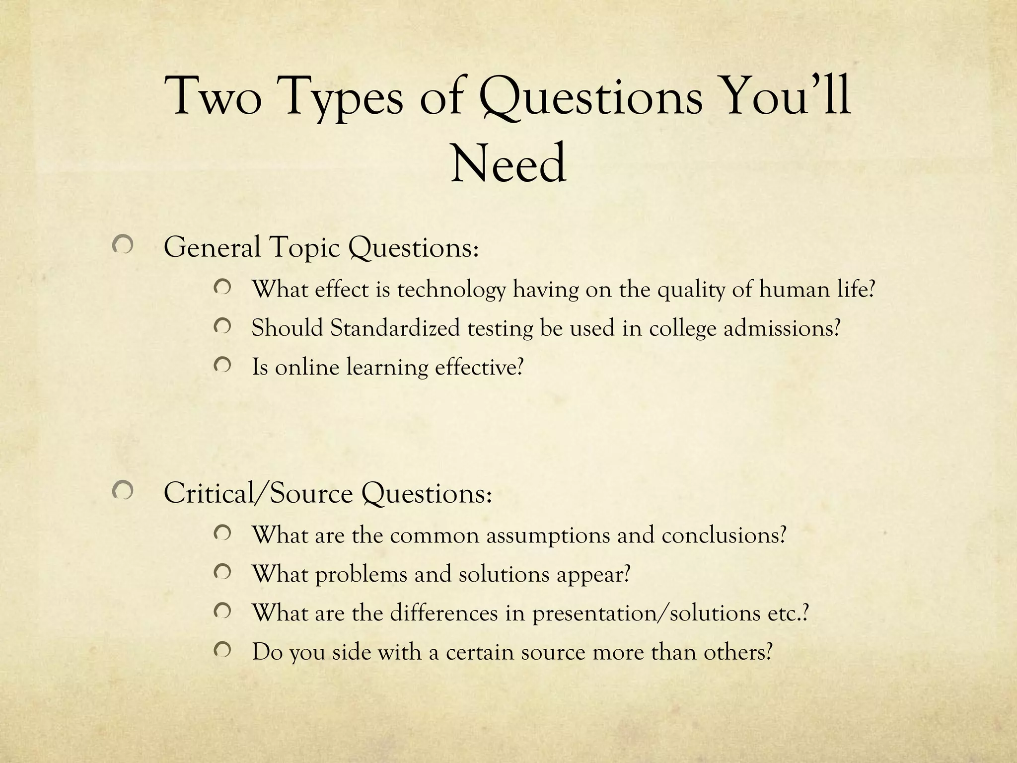 Two Types of Questions You’ll
           Need
General Topic Questions:
      What effect is technology having on the quality of human life?
      Should Standardized testing be used in college admissions?
      Is online learning effective?




Critical/Source Questions:
      What are the common assumptions and conclusions?
      What problems and solutions appear?
      What are the differences in presentation/solutions etc.?
      Do you side with a certain source more than others?
 