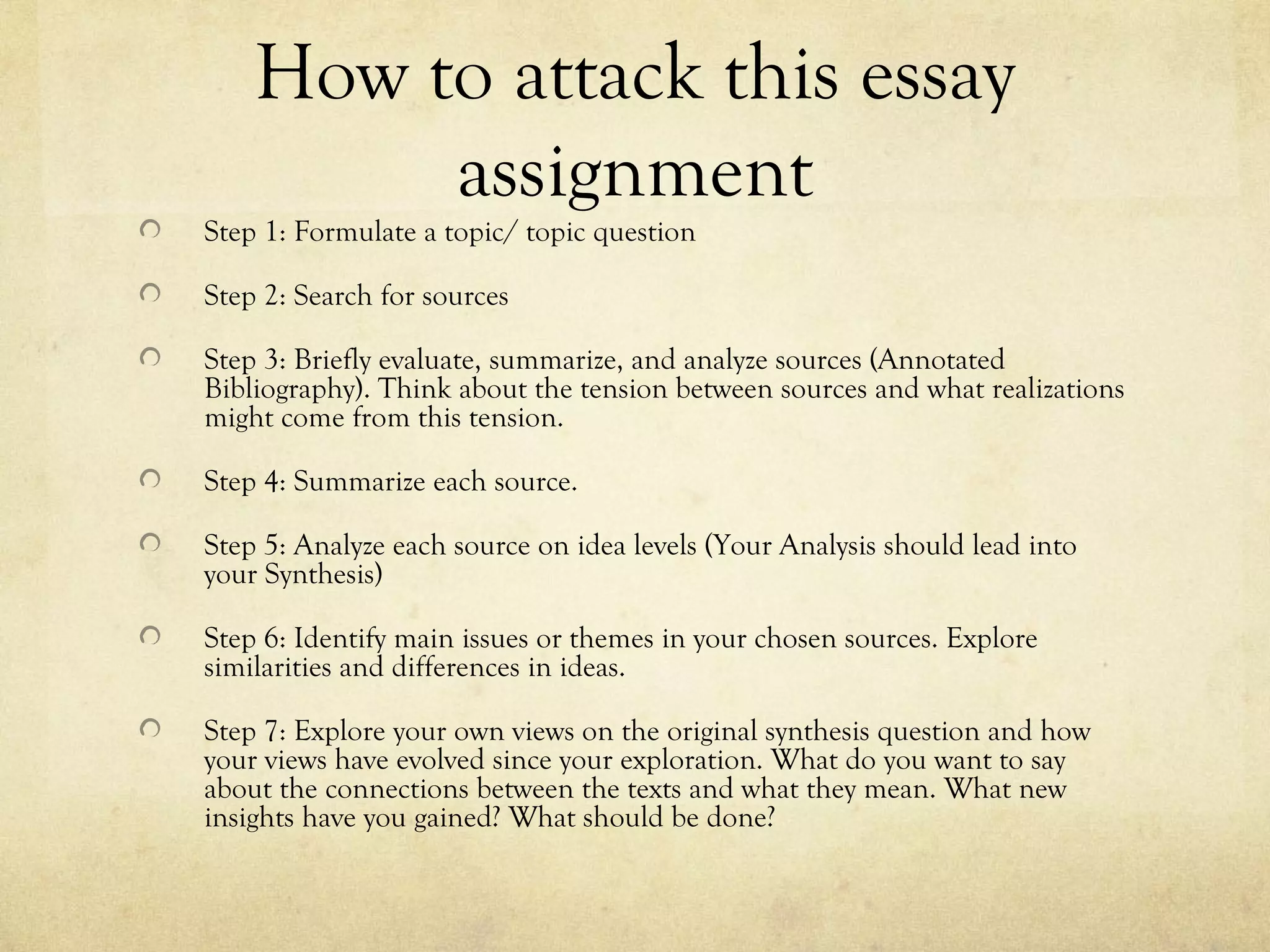 How to attack this essay
         assignment
Step 1: Formulate a topic/ topic question

Step 2: Search for sources

Step 3: Briefly evaluate, summarize, and analyze sources (Annotated
Bibliography). Think about the tension between sources and what realizations
might come from this tension.

Step 4: Summarize each source.

Step 5: Analyze each source on idea levels (Your Analysis should lead into
your Synthesis)

Step 6: Identify main issues or themes in your chosen sources. Explore
similarities and differences in ideas.

Step 7: Explore your own views on the original synthesis question and how
your views have evolved since your exploration. What do you want to say
about the connections between the texts and what they mean. What new
insights have you gained? What should be done?
 