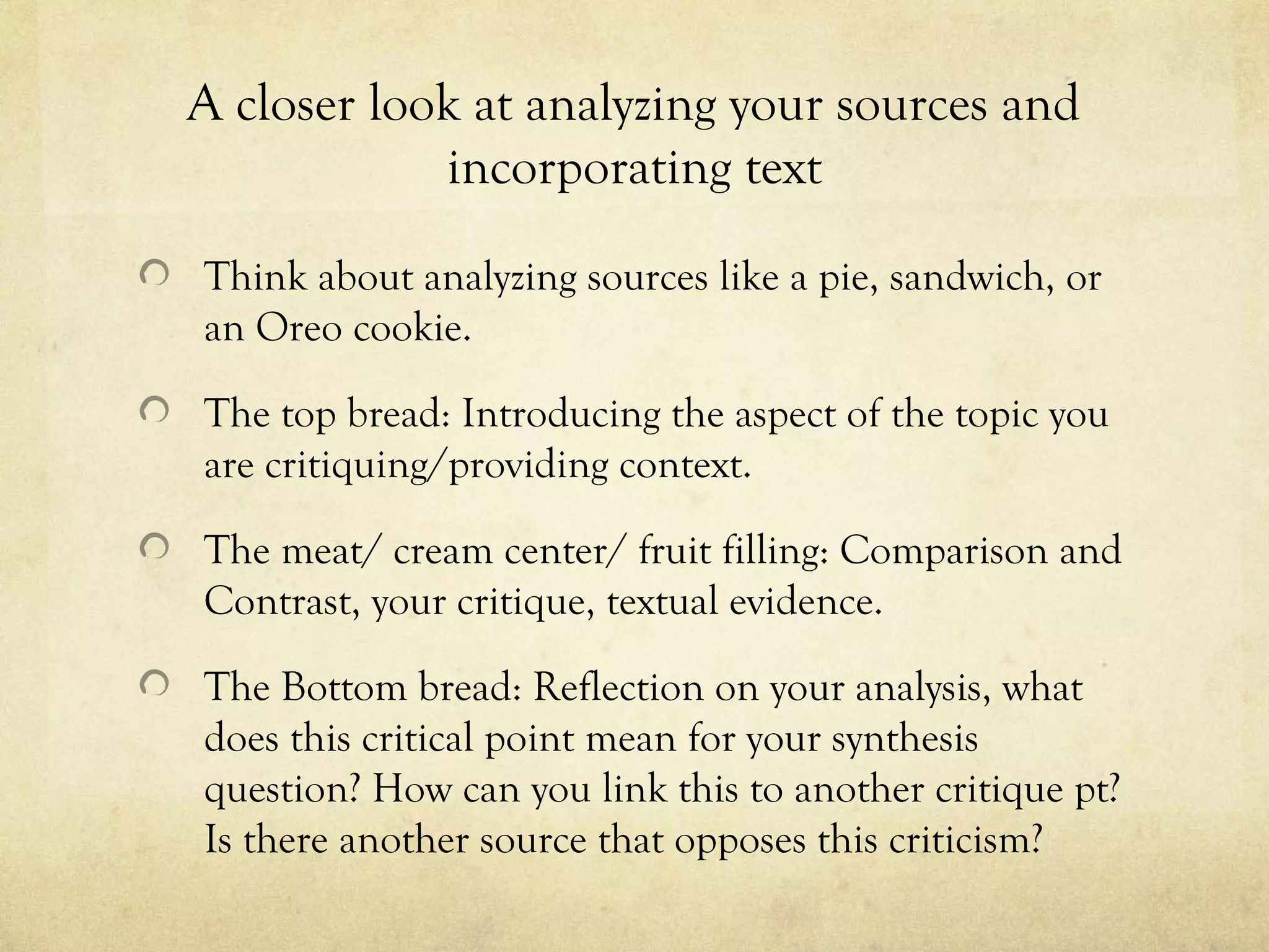 A closer look at analyzing your sources and
            incorporating text

Think about analyzing sources like a pie, sandwich, or
an Oreo cookie.

The top bread: Introducing the aspect of the topic you
are critiquing/providing context.

The meat/ cream center/ fruit filling: Comparison and
Contrast, your critique, textual evidence.

The Bottom bread: Reflection on your analysis, what
does this critical point mean for your synthesis
question? How can you link this to another critique pt?
Is there another source that opposes this criticism?
 