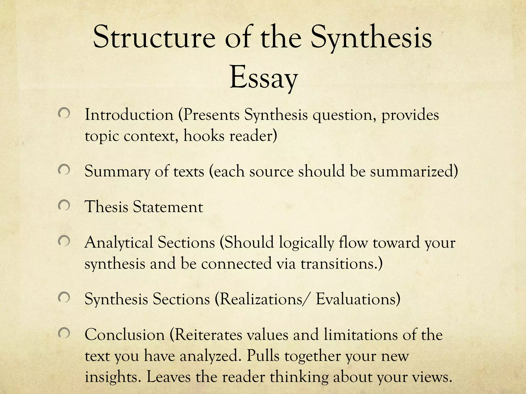 Structure of the Synthesis
           Essay
Introduction (Presents Synthesis question, provides
topic context, hooks reader)

Summary of texts (each source should be summarized)

Thesis Statement

Analytical Sections (Should logically flow toward your
synthesis and be connected via transitions.)

Synthesis Sections (Realizations/ Evaluations)

Conclusion (Reiterates values and limitations of the
text you have analyzed. Pulls together your new
insights. Leaves the reader thinking about your views.
 