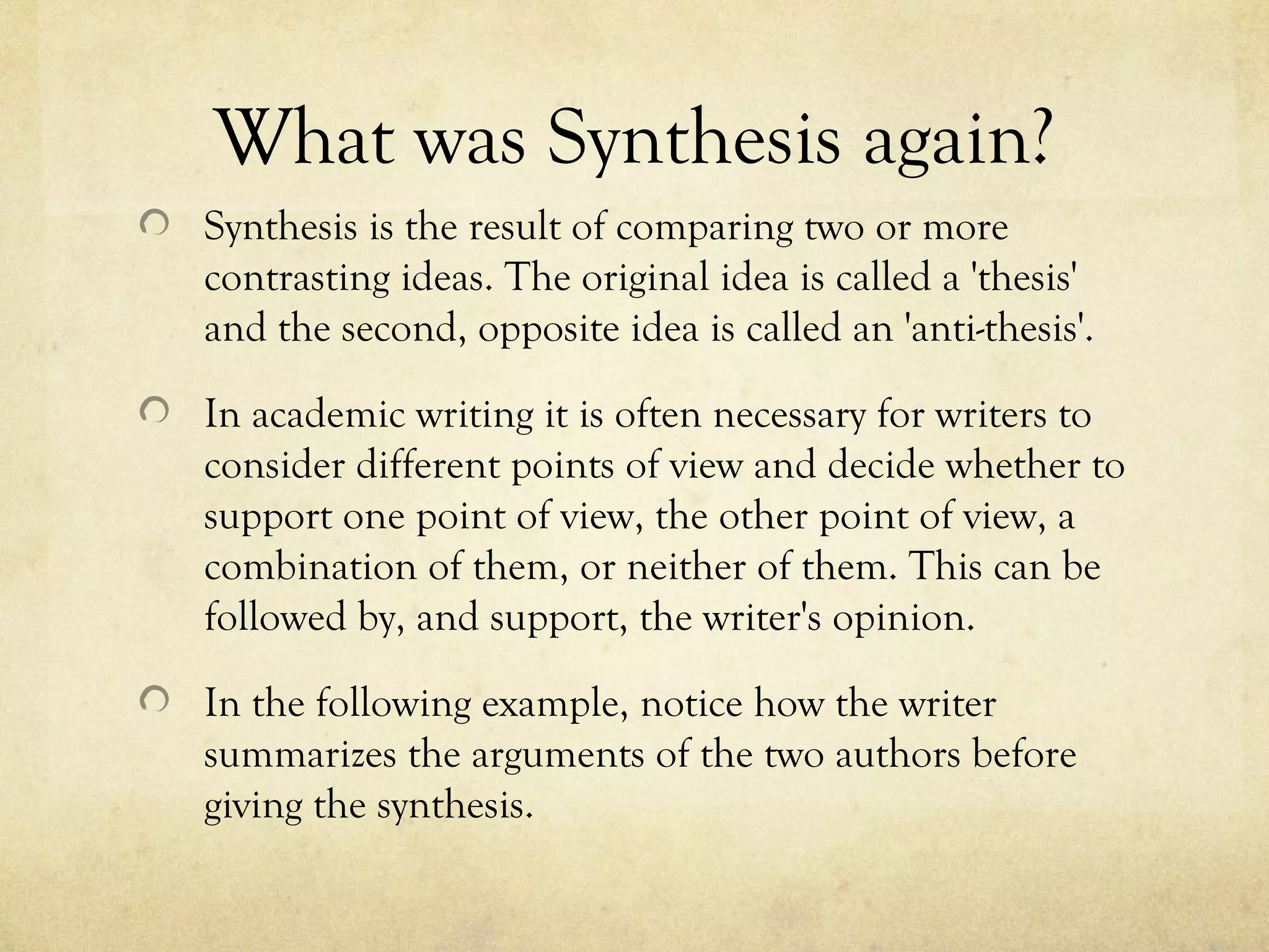 What was Synthesis again?
Synthesis is the result of comparing two or more
contrasting ideas. The original idea is called a 'thesis'
and the second, opposite idea is called an 'anti-thesis'.

In academic writing it is often necessary for writers to
consider different points of view and decide whether to
support one point of view, the other point of view, a
combination of them, or neither of them. This can be
followed by, and support, the writer's opinion.

In the following example, notice how the writer
summarizes the arguments of the two authors before
giving the synthesis.
 
