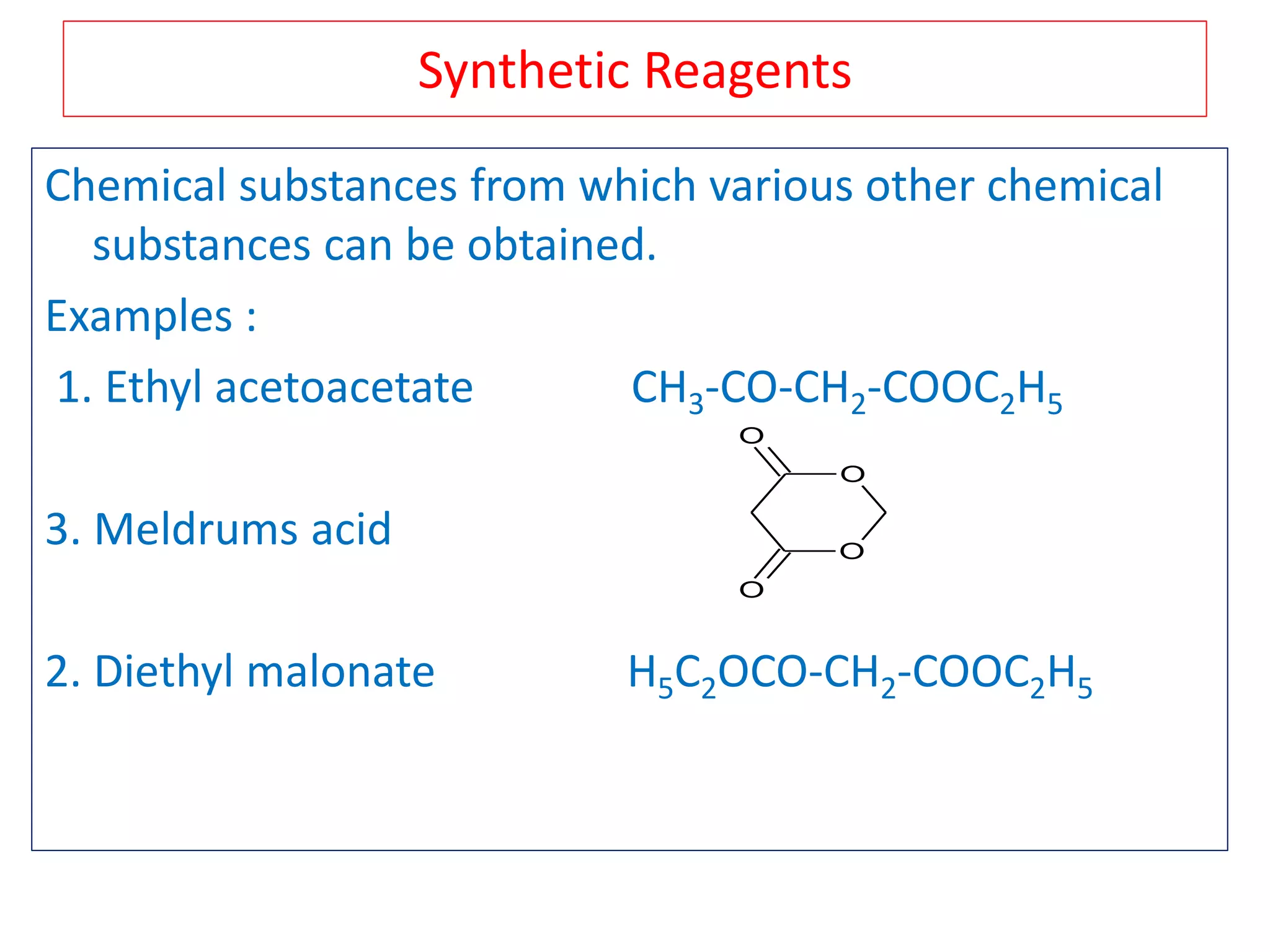 Synthetic Reagents
Chemical substances from which various other chemical
substances can be obtained.
Examples :
1. Ethyl acetoacetate CH3-CO-CH2-COOC2H5
3. Meldrums acid
2. Diethyl malonate H5C2OCO-CH2-COOC2H5
O
O
O
O
 
