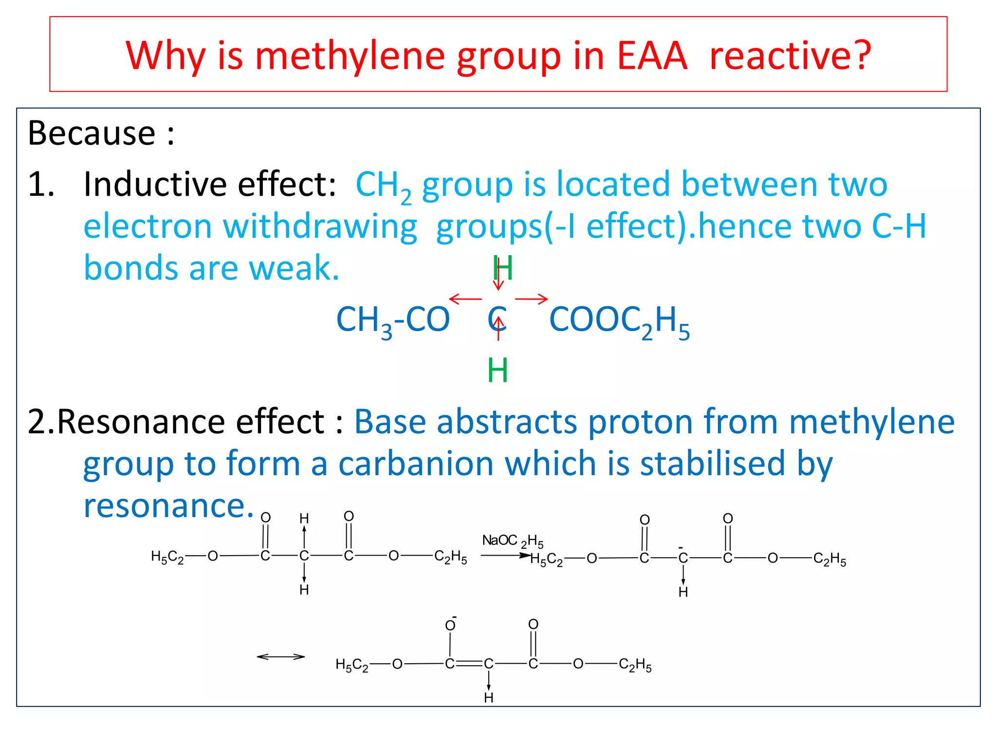 Why is methylene group in EAA reactive?
Because :
1. Inductive effect: CH2 group is located between two
electron withdrawing groups(-I effect).hence two C-H
bonds are weak. H
CH3-CO C COOC2H5
H
2.Resonance effect : Base abstracts proton from methylene
group to form a carbanion which is stabilised by
resonance.
C
O
C
H
H
C
O
O C2H5OH5C2
NaOC 2H5
C
O
C
H
C
O
O C2H5OH5C2
-
C
O
C
H
C
O
O C2H5OH5C2
-
 