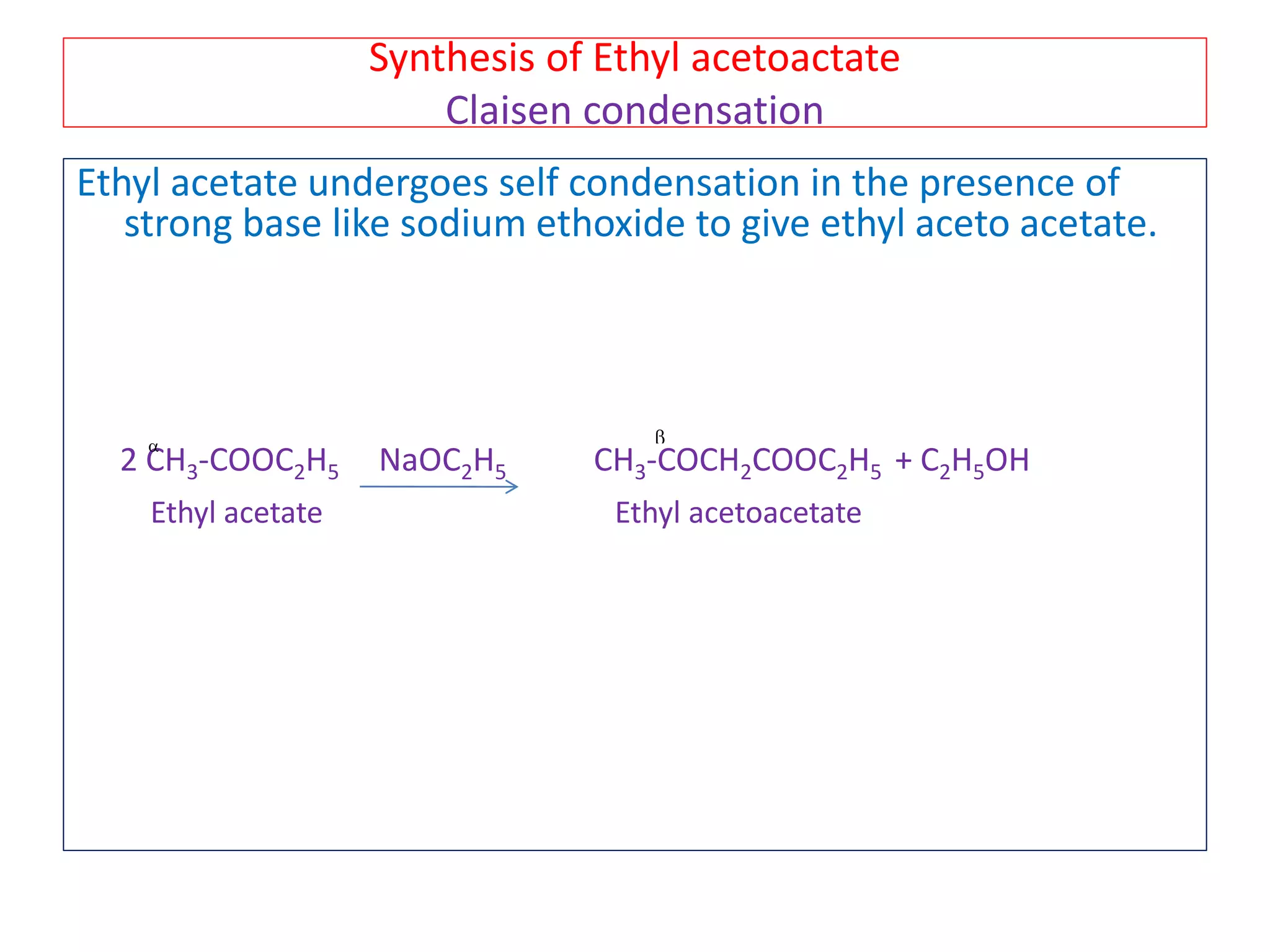 Synthesis of Ethyl acetoactate
Claisen condensation
Ethyl acetate undergoes self condensation in the presence of
strong base like sodium ethoxide to give ethyl aceto acetate.
2 CH3-COOC2H5 NaOC2H5 CH3-COCH2COOC2H5 + C2H5OH
Ethyl acetate Ethyl acetoacetate
 
 