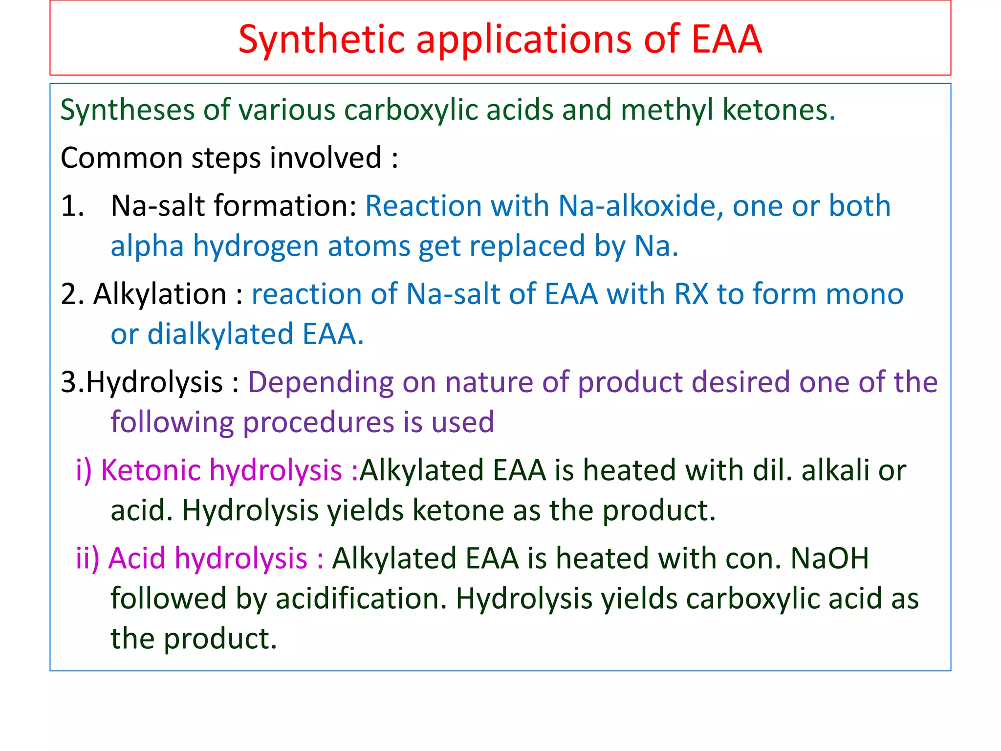 Synthetic applications of EAA
Syntheses of various carboxylic acids and methyl ketones.
Common steps involved :
1. Na-salt formation: Reaction with Na-alkoxide, one or both
alpha hydrogen atoms get replaced by Na.
2. Alkylation : reaction of Na-salt of EAA with RX to form mono
or dialkylated EAA.
3.Hydrolysis : Depending on nature of product desired one of the
following procedures is used
i) Ketonic hydrolysis :Alkylated EAA is heated with dil. alkali or
acid. Hydrolysis yields ketone as the product.
ii) Acid hydrolysis : Alkylated EAA is heated with con. NaOH
followed by acidification. Hydrolysis yields carboxylic acid as
the product.
 