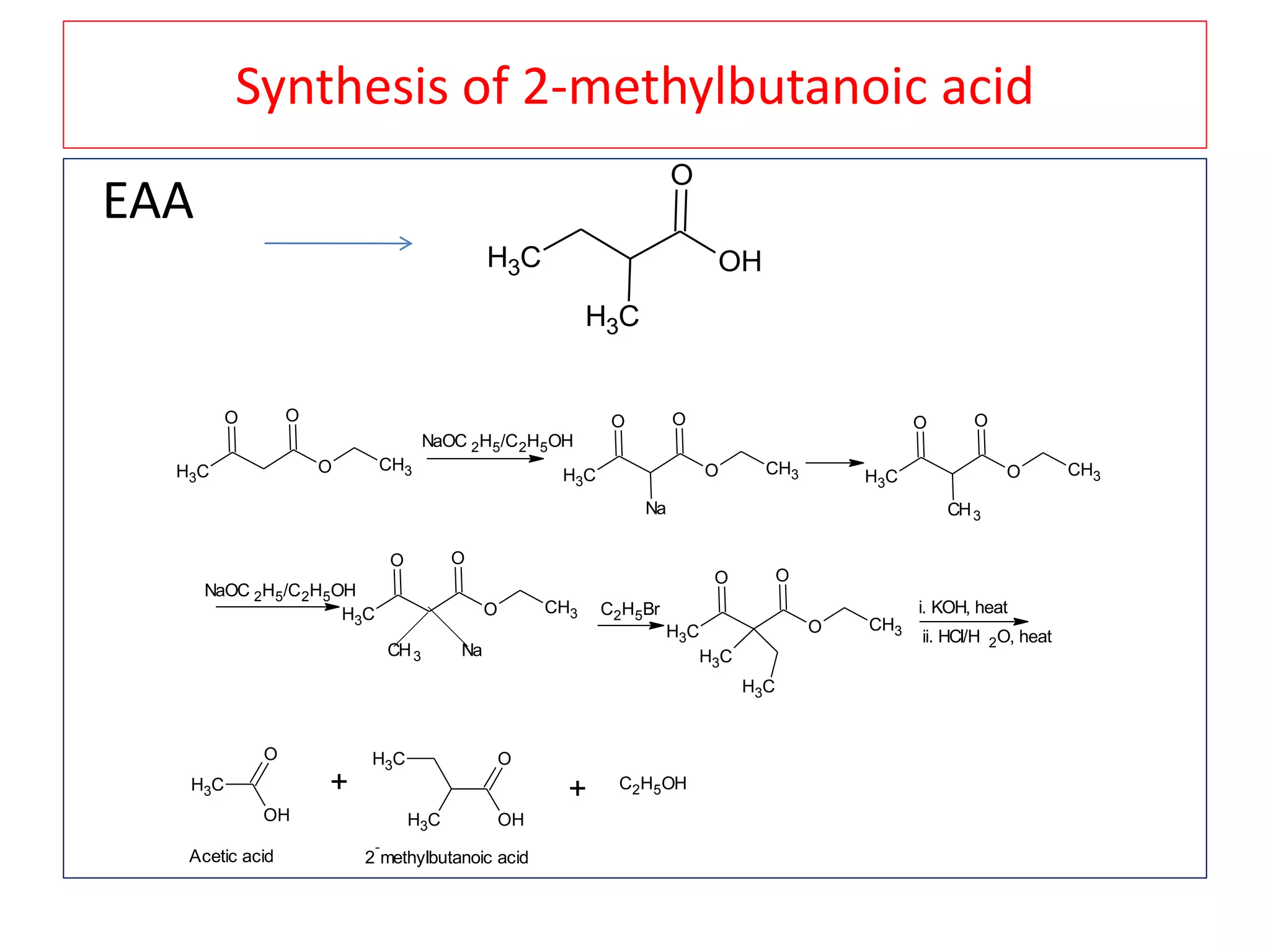 Synthesis of 2-methylbutanoic acid
EAA
CH3 OH
O
CH3
CH3
O
O O
CH3
NaOC 2H5/C2H5OH
CH3
O
O O
CH3
Na
CH3
O
O O
CH3
CH3
NaOC 2H5/C2H5OH
CH3
O
O O
CH3
CH3 Na
C2H5Br
CH3
O
O O
CH3
CH3
CH3
i. KOH, heat
ii. HCl/H 2O, heat
CH3
OH
O
+
CH3
CH3 OH
O
Acetic acid 2
-
methylbutanoic acid
+ C2H5OH
 