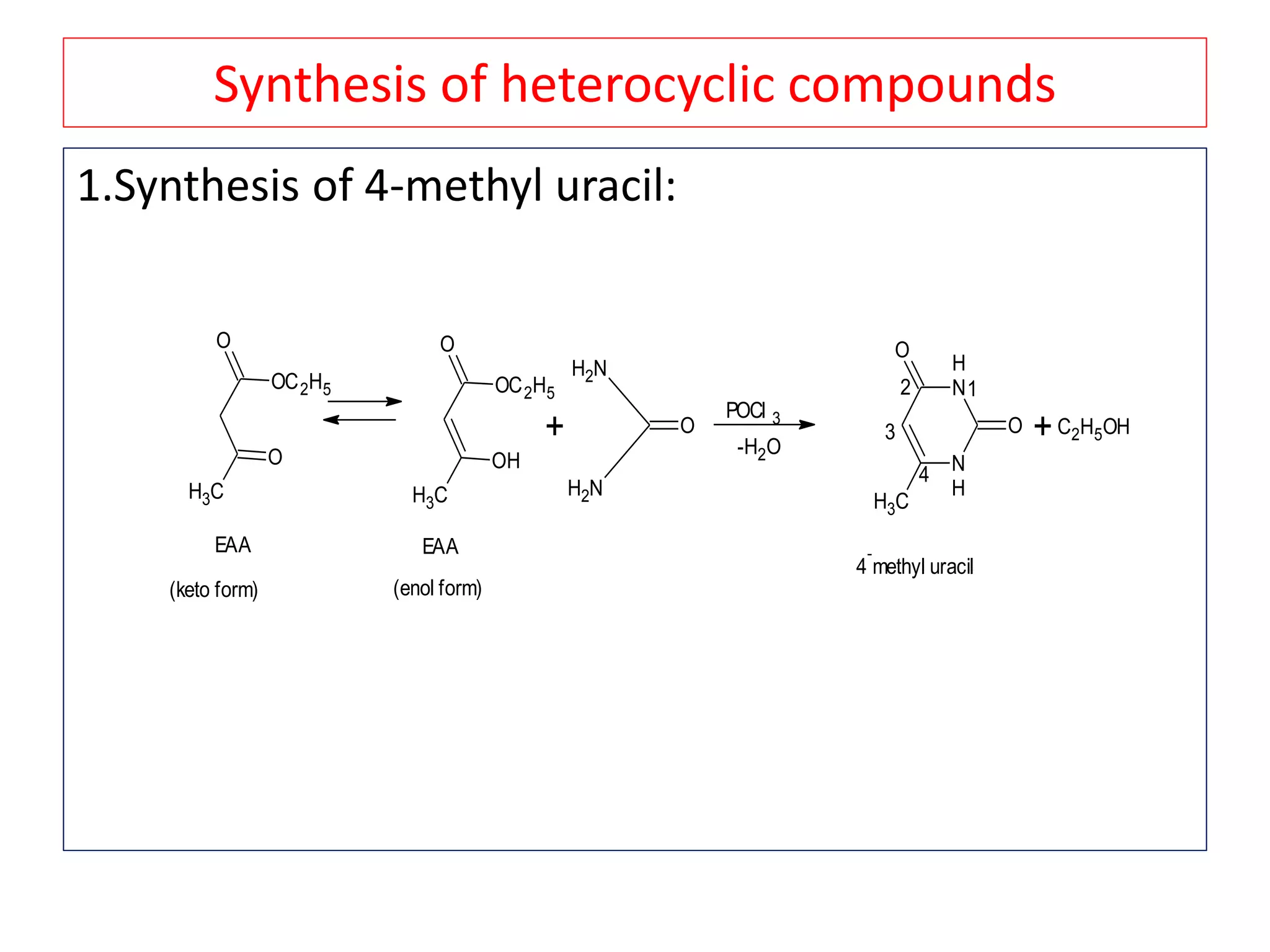 Synthesis of heterocyclic compounds
1.Synthesis of 4-methyl uracil:
CH3
O
O
OC2H5
CH3
O
OH
OC2H5
EAA EAA
(keto form) (enol form)
+
NH2
NH2
O
POCl 3
-H2O
N
H
N
H
O
CH3
O
12
3
4
4
-
methyl uracil
+C2H5OH
 