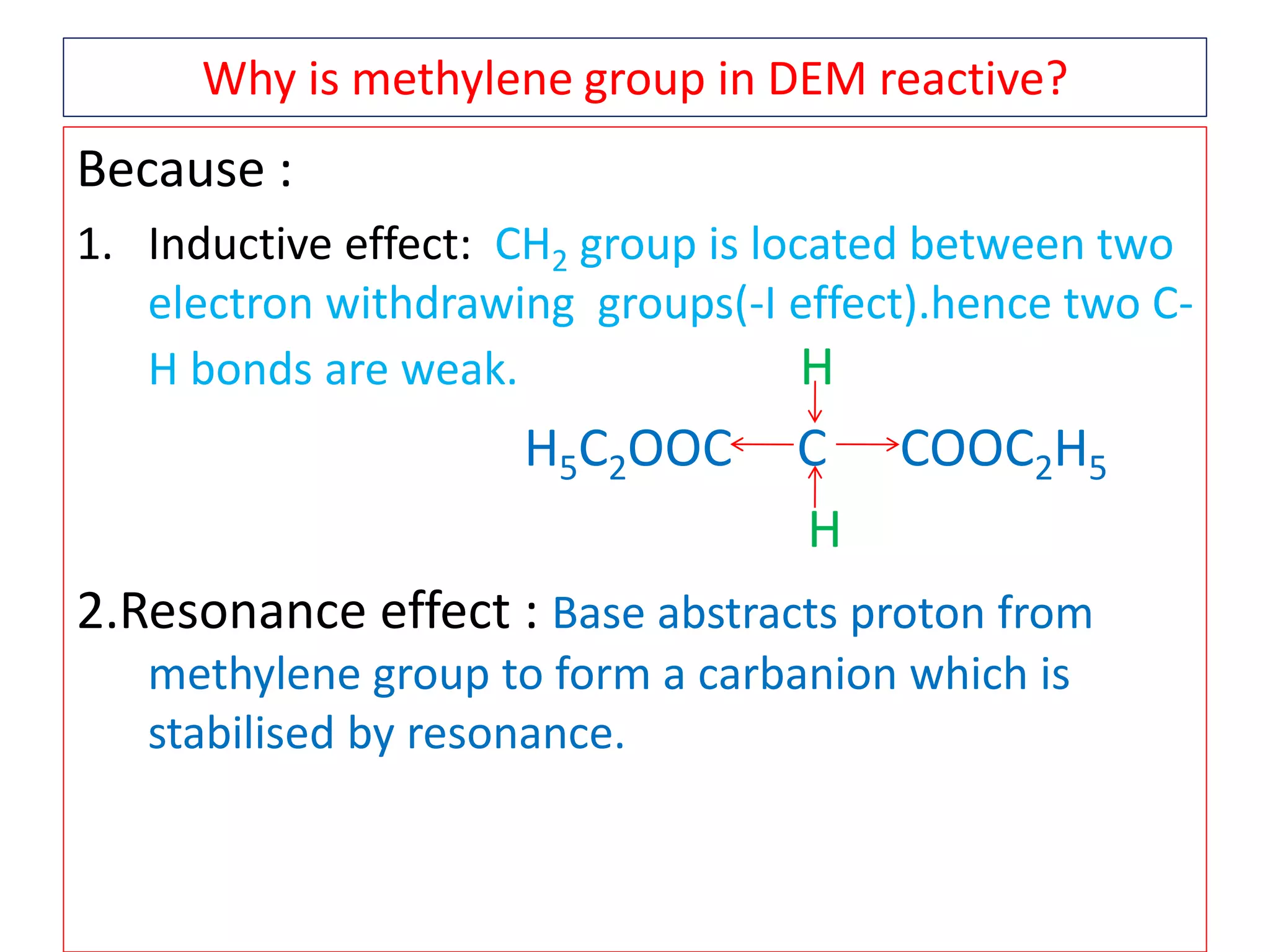 Why is methylene group in DEM reactive?
Because :
1. Inductive effect: CH2 group is located between two
electron withdrawing groups(-I effect).hence two C-
H bonds are weak. H
H5C2OOC C COOC2H5
H
2.Resonance effect : Base abstracts proton from
methylene group to form a carbanion which is
stabilised by resonance.
 