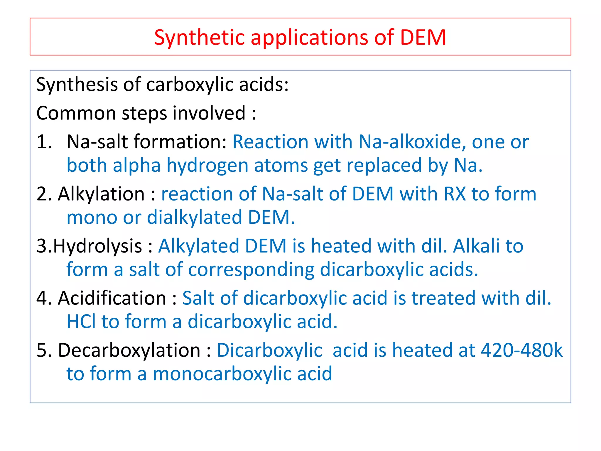 Synthetic applications of DEM
Synthesis of carboxylic acids:
Common steps involved :
1. Na-salt formation: Reaction with Na-alkoxide, one or
both alpha hydrogen atoms get replaced by Na.
2. Alkylation : reaction of Na-salt of DEM with RX to form
mono or dialkylated DEM.
3.Hydrolysis : Alkylated DEM is heated with dil. Alkali to
form a salt of corresponding dicarboxylic acids.
4. Acidification : Salt of dicarboxylic acid is treated with dil.
HCl to form a dicarboxylic acid.
5. Decarboxylation : Dicarboxylic acid is heated at 420-480k
to form a monocarboxylic acid
 