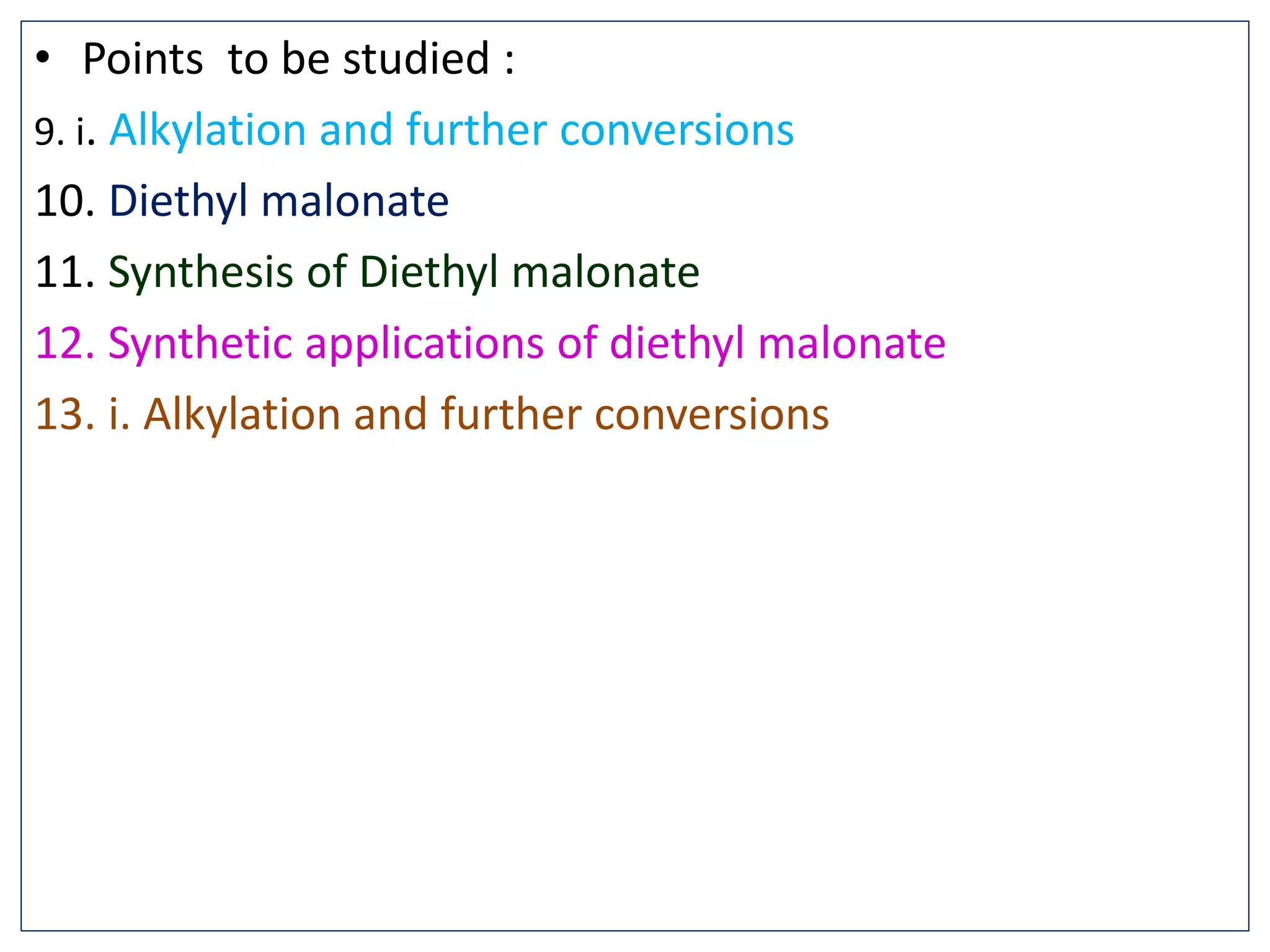 • Points to be studied :
9. i. Alkylation and further conversions
10. Diethyl malonate
11. Synthesis of Diethyl malonate
12. Synthetic applications of diethyl malonate
13. i. Alkylation and further conversions
 