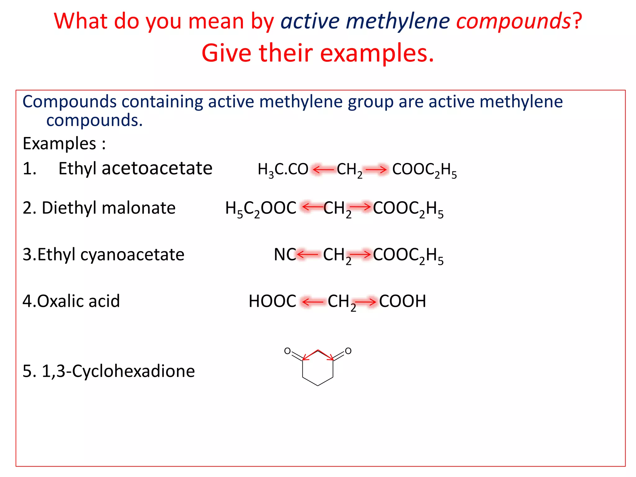 What do you mean by active methylene compounds?
Give their examples.
Compounds containing active methylene group are active methylene
compounds.
Examples :
1. Ethyl acetoacetate H3C.CO CH2 COOC2H5
2. Diethyl malonate H5C2OOC CH2 COOC2H5
3.Ethyl cyanoacetate NC CH2 COOC2H5
4.Oxalic acid HOOC CH2 COOH
5. 1,3-Cyclohexadione
OO
 