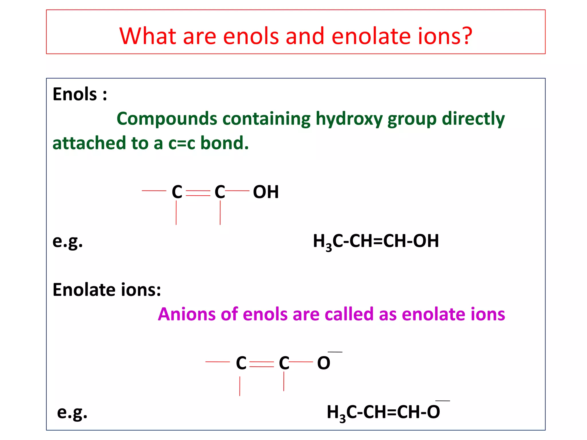 Enols :
Compounds containing hydroxy group directly
attached to a c=c bond.
C C OH
e.g. H3C-CH=CH-OH
Enolate ions:
Anions of enols are called as enolate ions
C C O
e.g. H3C-CH=CH-O
What are enols and enolate ions?
 