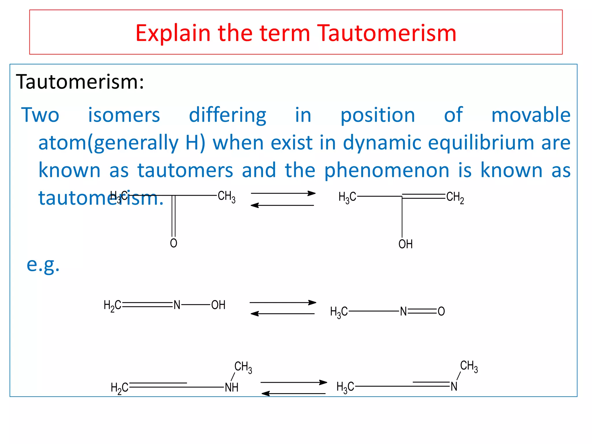 Explain the term Tautomerism
Tautomerism:
Two isomers differing in position of movable
atom(generally H) when exist in dynamic equilibrium are
known as tautomers and the phenomenon is known as
tautomerism.
e.g.
CH3
O
CH3 CH3
OH
CH2
CH2 N OH
CH3 N O
CH2 NH
CH3
CH3 N
CH3
 