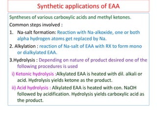 Synthetic applications of EAA
Syntheses of various carboxylic acids and methyl ketones.
Common steps involved :
1. Na-salt formation: Reaction with Na-alkoxide, one or both
alpha hydrogen atoms get replaced by Na.
2. Alkylation : reaction of Na-salt of EAA with RX to form mono
or dialkylated EAA.
3.Hydrolysis : Depending on nature of product desired one of the
following procedures is used
i) Ketonic hydrolysis :Alkylated EAA is heated with dil. alkali or
acid. Hydrolysis yields ketone as the product.
ii) Acid hydrolysis : Alkylated EAA is heated with con. NaOH
followed by acidification. Hydrolysis yields carboxylic acid as
the product.
 