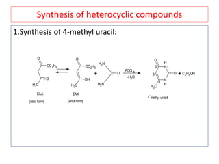 Synthesis of heterocyclic compounds
1.Synthesis of 4-methyl uracil:
CH3
O
O
OC2H5
CH3
O
OH
OC2H5
EAA EAA
(keto form) (enol form)
+
NH2
NH2
O
POCl 3
-H2O
N
H
N
H
O
CH3
O
12
3
4
4
-
methyl uracil
+C2H5OH
 