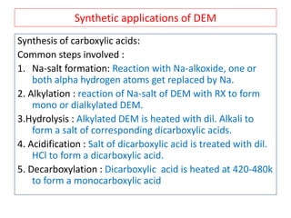Synthetic applications of DEM
Synthesis of carboxylic acids:
Common steps involved :
1. Na-salt formation: Reaction with Na-alkoxide, one or
both alpha hydrogen atoms get replaced by Na.
2. Alkylation : reaction of Na-salt of DEM with RX to form
mono or dialkylated DEM.
3.Hydrolysis : Alkylated DEM is heated with dil. Alkali to
form a salt of corresponding dicarboxylic acids.
4. Acidification : Salt of dicarboxylic acid is treated with dil.
HCl to form a dicarboxylic acid.
5. Decarboxylation : Dicarboxylic acid is heated at 420-480k
to form a monocarboxylic acid
 