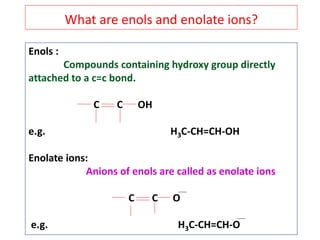Enols :
Compounds containing hydroxy group directly
attached to a c=c bond.
C C OH
e.g. H3C-CH=CH-OH
Enolate ions:
Anions of enols are called as enolate ions
C C O
e.g. H3C-CH=CH-O
What are enols and enolate ions?
 