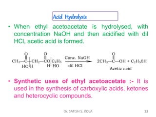 Acid Hydrolysis
• When ethyl acetoacetate is hydrolysed, with
concentration NaOH and then acidified with dil
HCl, acetic acid is formed.
• Synthetic uses of ethyl acetoacetate :- It is
used in the synthesis of carboxylic acids, ketones
and heterocyclic compounds.
Dr. SATISH S. KOLA 13
 