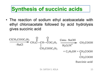 Synthesis of succinic acids
• The reaction of sodium ethyl acetoacetate with
ethyl chloroacetate followed by acid hydrolysis
gives succinic acid
Dr. SATISH S. KOLA 15
 
