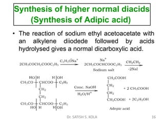 Synthesis of higher normal diacids
(Synthesis of Adipic acid)
• The reaction of sodium ethyl acetoacetate with
an alkylene diiodede followed by acids
hydrolysed gives a normal dicarboxylic acid.
Dr. SATISH S. KOLA 16
 