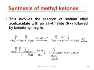 Synthesis of methyl ketones
• This involves the reaction of sodium ethyl
acetoacetate with an alkyl halide (Rx) followed
by ketonic hydrolysis.
Dr. SATISH S. KOLA 18
 
