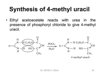Synthesis of 4-methyl uracil
• Ethyl acetoacetate reacts with urea in the
presence of phosphoryl chloride to give 4-methyl
uracil.
Dr. SATISH S. KOLA 19
 