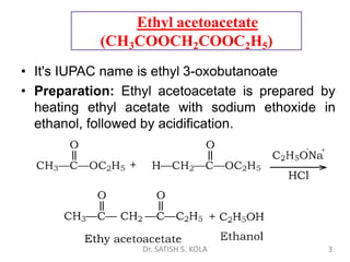 Ethyl acetoacetate
(CH3COOCH2COOC2H5)
• It's IUPAC name is ethyl 3-oxobutanoate
• Preparation: Ethyl acetoacetate is prepared by
heating ethyl acetate with sodium ethoxide in
ethanol, followed by acidification.
Dr. SATISH S. KOLA 3
 