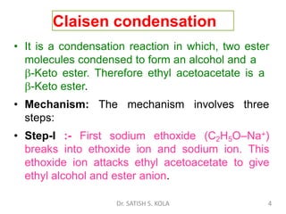 Claisen condensation
• It is a condensation reaction in which, two ester
molecules condensed to form an alcohol and a
-Keto ester. Therefore ethyl acetoacetate is a
-Keto ester.
• Mechanism: The mechanism involves three
steps:
• Step-I :- First sodium ethoxide (C2H5O–Na+)
breaks into ethoxide ion and sodium ion. This
ethoxide ion attacks ethyl acetoacetate to give
ethyl alcohol and ester anion.
Dr. SATISH S. KOLA 4
 