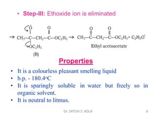 • Step-III: Ethoxide ion is eliminated
Properties
• It is a colourless pleasant smelling liquid
• b.p. - 180.4oC
• It is sparingly soluble in water but freely so in
organic solvent.
• It is neutral to litmus.
Dr. SATISH S. KOLA 6
 