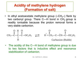 Acidity of methylene hydrogen
(Formation of salt)
• In ethyl acetoacetate methylene group (–CH2–) flank by
two carbonyl group. There C—H bond in CH2 group is
readily ionisable because the proton removal forms a
very stable carbonion.
• The acidity of the C—H bond of methylene group is due
to two factors that is inductive effect and resonance
stabilitization of carbanion.
Dr. SATISH S. KOLA 8
 