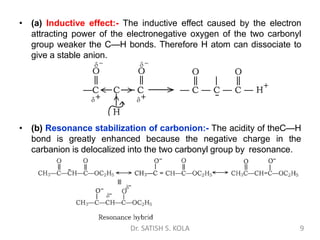 • (a) Inductive effect:- The inductive effect caused by the electron
attracting power of the electronegative oxygen of the two carbonyl
group weaker the C—H bonds. Therefore H atom can dissociate to
give a stable anion.
• (b) Resonance stabilization of carbonion:- The acidity of theC—H
bond is greatly enhanced because the negative charge in the
carbanion is delocalized into the two carbonyl group by resonance.
Dr. SATISH S. KOLA 9
 
