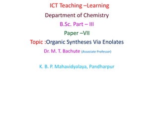 ICT Teaching –Learning
Department of Chemistry
B.Sc. Part – III
Paper –VII
Topic :Organic Syntheses Via Enolates
Dr. M. T. Bachute (Associate Professor)
K. B. P. Mahavidyalaya, Pandharpur
 