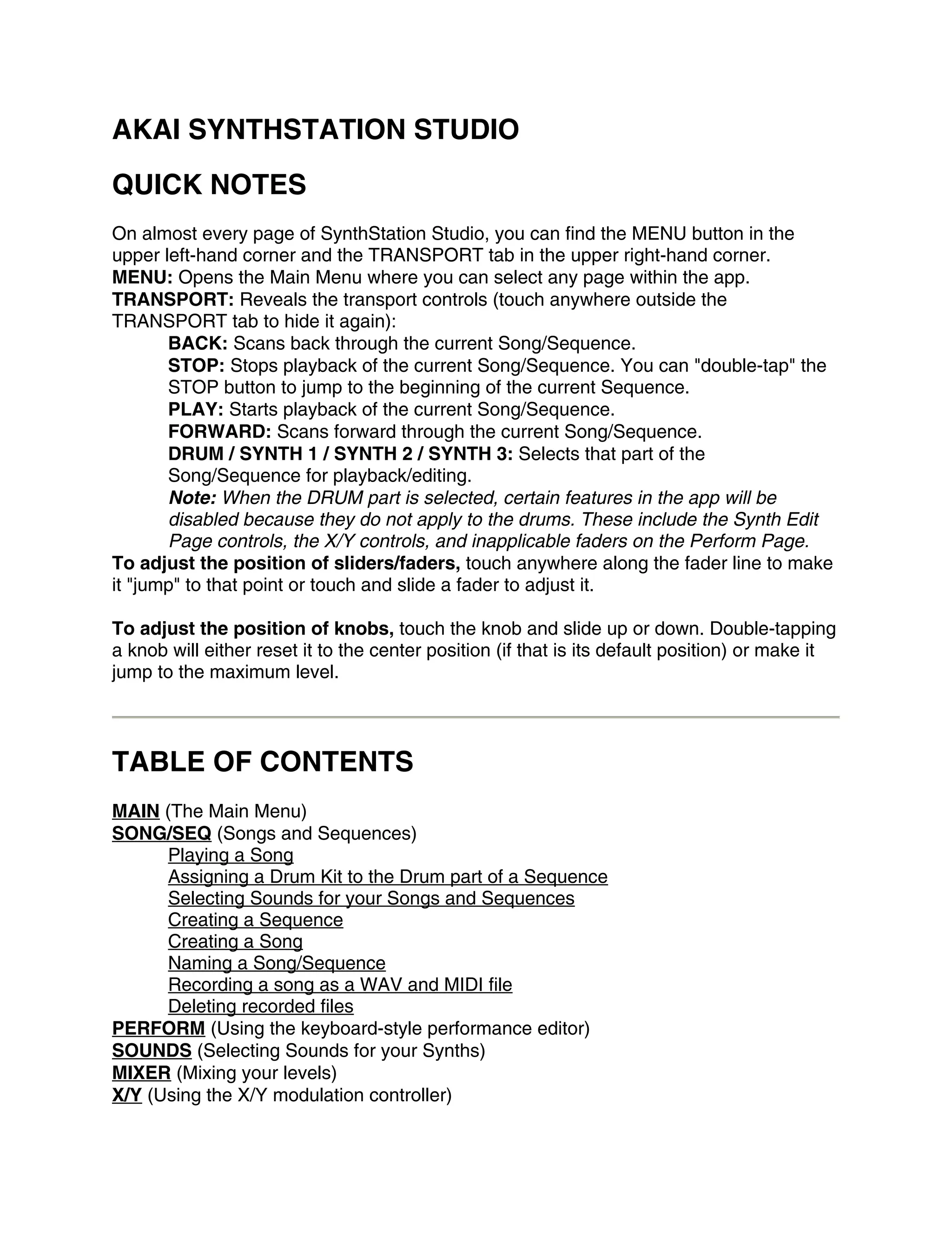 AKAI SYNTHSTATION STUDIO
QUICK NOTES
On almost every page of SynthStation Studio, you can find the MENU button in the
upper left-hand corner and the TRANSPORT tab in the upper right-hand corner.
MENU: Opens the Main Menu where you can select any page within the app.
TRANSPORT: Reveals the transport controls (touch anywhere outside the
TRANSPORT tab to hide it again):
       BACK: Scans back through the current Song/Sequence.
       STOP: Stops playback of the current Song/Sequence. You can "double-tap" the
       STOP button to jump to the beginning of the current Sequence.
       PLAY: Starts playback of the current Song/Sequence.
       FORWARD: Scans forward through the current Song/Sequence.
       DRUM / SYNTH 1 / SYNTH 2 / SYNTH 3: Selects that part of the
       Song/Sequence for playback/editing.
       Note: When the DRUM part is selected, certain features in the app will be
       disabled because they do not apply to the drums. These include the Synth Edit
       Page controls, the X/Y controls, and inapplicable faders on the Perform Page.
To adjust the position of sliders/faders, touch anywhere along the fader line to make
it "jump" to that point or touch and slide a fader to adjust it.

To adjust the position of knobs, touch the knob and slide up or down. Double-tapping
a knob will either reset it to the center position (if that is its default position) or make it
jump to the maximum level.



TABLE OF CONTENTS
MAIN (The Main Menu)
SONG/SEQ (Songs and Sequences)
      Playing a Song
      Assigning a Drum Kit to the Drum part of a Sequence
      Selecting Sounds for your Songs and Sequences
      Creating a Sequence
      Creating a Song
      Naming a Song/Sequence
      Recording a song as a WAV and MIDI file
      Deleting recorded files
PERFORM (Using the keyboard-style performance editor)
SOUNDS (Selecting Sounds for your Synths)
MIXER (Mixing your levels)
X/Y (Using the X/Y modulation controller)
 