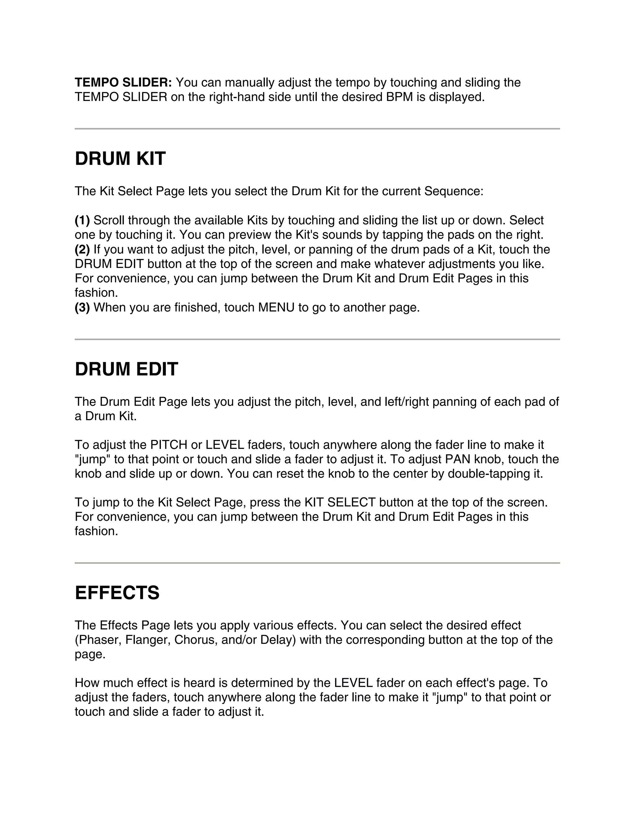 TEMPO SLIDER: You can manually adjust the tempo by touching and sliding the
TEMPO SLIDER on the right-hand side until the desired BPM is displayed.




DRUM KIT
The Kit Select Page lets you select the Drum Kit for the current Sequence:

(1) Scroll through the available Kits by touching and sliding the list up or down. Select
one by touching it. You can preview the Kit's sounds by tapping the pads on the right.
(2) If you want to adjust the pitch, level, or panning of the drum pads of a Kit, touch the
DRUM EDIT button at the top of the screen and make whatever adjustments you like.
For convenience, you can jump between the Drum Kit and Drum Edit Pages in this
fashion.
(3) When you are finished, touch MENU to go to another page.




DRUM EDIT
The Drum Edit Page lets you adjust the pitch, level, and left/right panning of each pad of
a Drum Kit.

To adjust the PITCH or LEVEL faders, touch anywhere along the fader line to make it
"jump" to that point or touch and slide a fader to adjust it. To adjust PAN knob, touch the
knob and slide up or down. You can reset the knob to the center by double-tapping it.

To jump to the Kit Select Page, press the KIT SELECT button at the top of the screen.
For convenience, you can jump between the Drum Kit and Drum Edit Pages in this
fashion.




EFFECTS
The Effects Page lets you apply various effects. You can select the desired effect
(Phaser, Flanger, Chorus, and/or Delay) with the corresponding button at the top of the
page.

How much effect is heard is determined by the LEVEL fader on each effect's page. To
adjust the faders, touch anywhere along the fader line to make it "jump" to that point or
touch and slide a fader to adjust it.
 