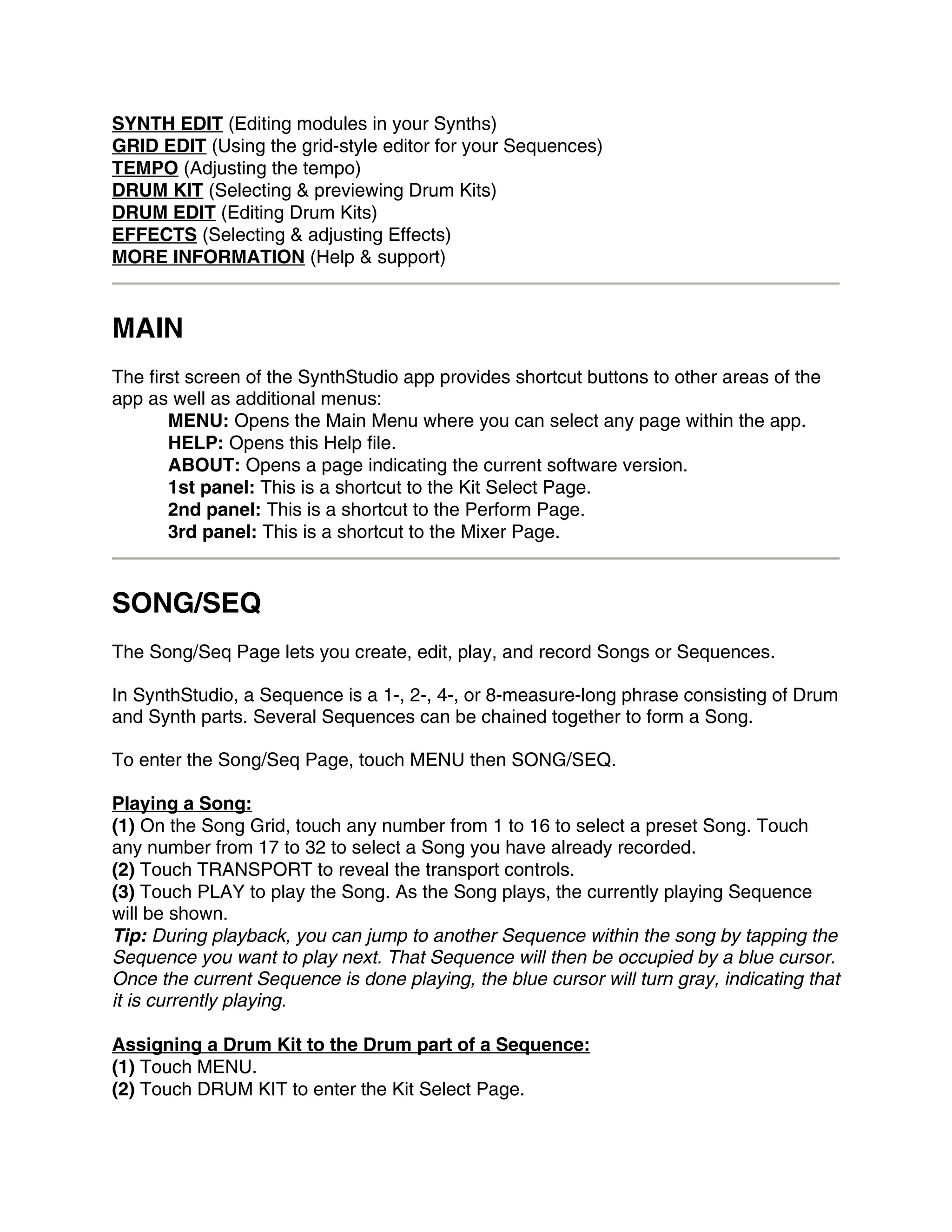 SYNTH EDIT (Editing modules in your Synths)
GRID EDIT (Using the grid-style editor for your Sequences)
TEMPO (Adjusting the tempo)
DRUM KIT (Selecting & previewing Drum Kits)
DRUM EDIT (Editing Drum Kits)
EFFECTS (Selecting & adjusting Effects)
MORE INFORMATION (Help & support)


MAIN
The first screen of the SynthStudio app provides shortcut buttons to other areas of the
app as well as additional menus:
       MENU: Opens the Main Menu where you can select any page within the app.
       HELP: Opens this Help file.
       ABOUT: Opens a page indicating the current software version.
       1st panel: This is a shortcut to the Kit Select Page.
       2nd panel: This is a shortcut to the Perform Page.
       3rd panel: This is a shortcut to the Mixer Page.


SONG/SEQ
The Song/Seq Page lets you create, edit, play, and record Songs or Sequences.

In SynthStudio, a Sequence is a 1-, 2-, 4-, or 8-measure-long phrase consisting of Drum
and Synth parts. Several Sequences can be chained together to form a Song.

To enter the Song/Seq Page, touch MENU then SONG/SEQ.

Playing a Song:
(1) On the Song Grid, touch any number from 1 to 16 to select a preset Song. Touch
any number from 17 to 32 to select a Song you have already recorded.
(2) Touch TRANSPORT to reveal the transport controls.
(3) Touch PLAY to play the Song. As the Song plays, the currently playing Sequence
will be shown.
Tip: During playback, you can jump to another Sequence within the song by tapping the
Sequence you want to play next. That Sequence will then be occupied by a blue cursor.
Once the current Sequence is done playing, the blue cursor will turn gray, indicating that
it is currently playing.

Assigning a Drum Kit to the Drum part of a Sequence:
(1) Touch MENU.
(2) Touch DRUM KIT to enter the Kit Select Page.
 