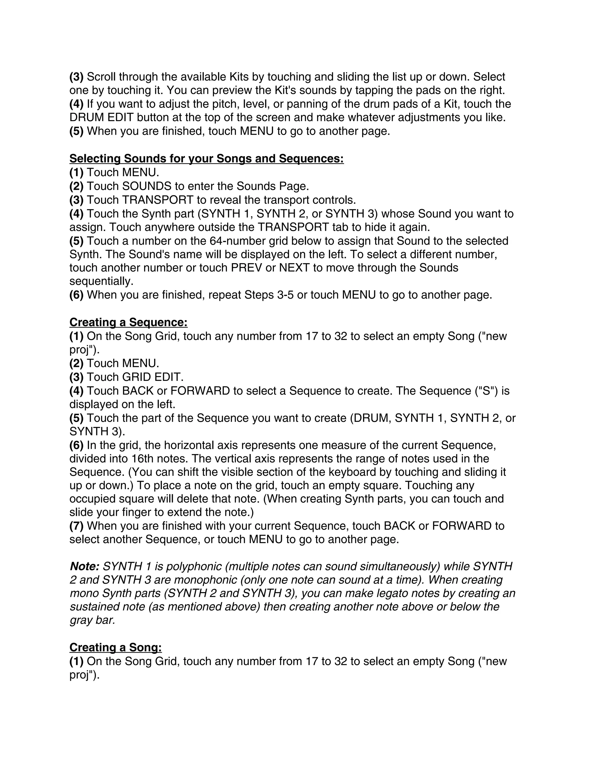 (3) Scroll through the available Kits by touching and sliding the list up or down. Select
one by touching it. You can preview the Kit's sounds by tapping the pads on the right.
(4) If you want to adjust the pitch, level, or panning of the drum pads of a Kit, touch the
DRUM EDIT button at the top of the screen and make whatever adjustments you like.
(5) When you are finished, touch MENU to go to another page.

Selecting Sounds for your Songs and Sequences:
(1) Touch MENU.
(2) Touch SOUNDS to enter the Sounds Page.
(3) Touch TRANSPORT to reveal the transport controls.
(4) Touch the Synth part (SYNTH 1, SYNTH 2, or SYNTH 3) whose Sound you want to
assign. Touch anywhere outside the TRANSPORT tab to hide it again.
(5) Touch a number on the 64-number grid below to assign that Sound to the selected
Synth. The Sound's name will be displayed on the left. To select a different number,
touch another number or touch PREV or NEXT to move through the Sounds
sequentially.
(6) When you are finished, repeat Steps 3-5 or touch MENU to go to another page.

Creating a Sequence:
(1) On the Song Grid, touch any number from 17 to 32 to select an empty Song ("new
proj").
(2) Touch MENU.
(3) Touch GRID EDIT.
(4) Touch BACK or FORWARD to select a Sequence to create. The Sequence ("S") is
displayed on the left.
(5) Touch the part of the Sequence you want to create (DRUM, SYNTH 1, SYNTH 2, or
SYNTH 3).
(6) In the grid, the horizontal axis represents one measure of the current Sequence,
divided into 16th notes. The vertical axis represents the range of notes used in the
Sequence. (You can shift the visible section of the keyboard by touching and sliding it
up or down.) To place a note on the grid, touch an empty square. Touching any
occupied square will delete that note. (When creating Synth parts, you can touch and
slide your finger to extend the note.)
(7) When you are finished with your current Sequence, touch BACK or FORWARD to
select another Sequence, or touch MENU to go to another page.

Note: SYNTH 1 is polyphonic (multiple notes can sound simultaneously) while SYNTH
2 and SYNTH 3 are monophonic (only one note can sound at a time). When creating
mono Synth parts (SYNTH 2 and SYNTH 3), you can make legato notes by creating an
sustained note (as mentioned above) then creating another note above or below the
gray bar.

Creating a Song:
(1) On the Song Grid, touch any number from 17 to 32 to select an empty Song ("new
proj").
 
