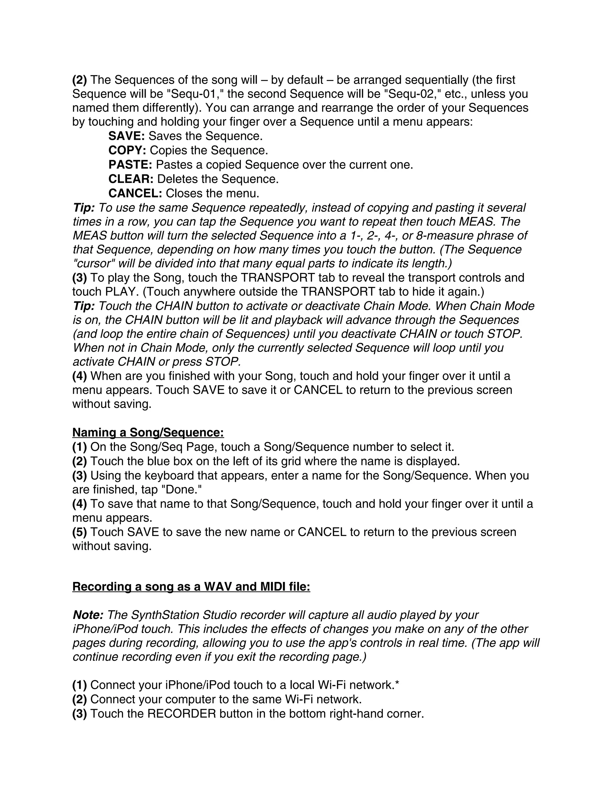 (2) The Sequences of the song will – by default – be arranged sequentially (the first
Sequence will be "Sequ-01," the second Sequence will be "Sequ-02," etc., unless you
named them differently). You can arrange and rearrange the order of your Sequences
by touching and holding your finger over a Sequence until a menu appears:
        SAVE: Saves the Sequence.
        COPY: Copies the Sequence.
        PASTE: Pastes a copied Sequence over the current one.
        CLEAR: Deletes the Sequence.
        CANCEL: Closes the menu.
Tip: To use the same Sequence repeatedly, instead of copying and pasting it several
times in a row, you can tap the Sequence you want to repeat then touch MEAS. The
MEAS button will turn the selected Sequence into a 1-, 2-, 4-, or 8-measure phrase of
that Sequence, depending on how many times you touch the button. (The Sequence
"cursor" will be divided into that many equal parts to indicate its length.)
(3) To play the Song, touch the TRANSPORT tab to reveal the transport controls and
touch PLAY. (Touch anywhere outside the TRANSPORT tab to hide it again.)
Tip: Touch the CHAIN button to activate or deactivate Chain Mode. When Chain Mode
is on, the CHAIN button will be lit and playback will advance through the Sequences
(and loop the entire chain of Sequences) until you deactivate CHAIN or touch STOP.
When not in Chain Mode, only the currently selected Sequence will loop until you
activate CHAIN or press STOP.
(4) When are you finished with your Song, touch and hold your finger over it until a
menu appears. Touch SAVE to save it or CANCEL to return to the previous screen
without saving.

Naming a Song/Sequence:
(1) On the Song/Seq Page, touch a Song/Sequence number to select it.
(2) Touch the blue box on the left of its grid where the name is displayed.
(3) Using the keyboard that appears, enter a name for the Song/Sequence. When you
are finished, tap "Done."
(4) To save that name to that Song/Sequence, touch and hold your finger over it until a
menu appears.
(5) Touch SAVE to save the new name or CANCEL to return to the previous screen
without saving.


Recording a song as a WAV and MIDI file:

Note: The SynthStation Studio recorder will capture all audio played by your
iPhone/iPod touch. This includes the effects of changes you make on any of the other
pages during recording, allowing you to use the app's controls in real time. (The app will
continue recording even if you exit the recording page.)

(1) Connect your iPhone/iPod touch to a local Wi-Fi network.*
(2) Connect your computer to the same Wi-Fi network.
(3) Touch the RECORDER button in the bottom right-hand corner.
 