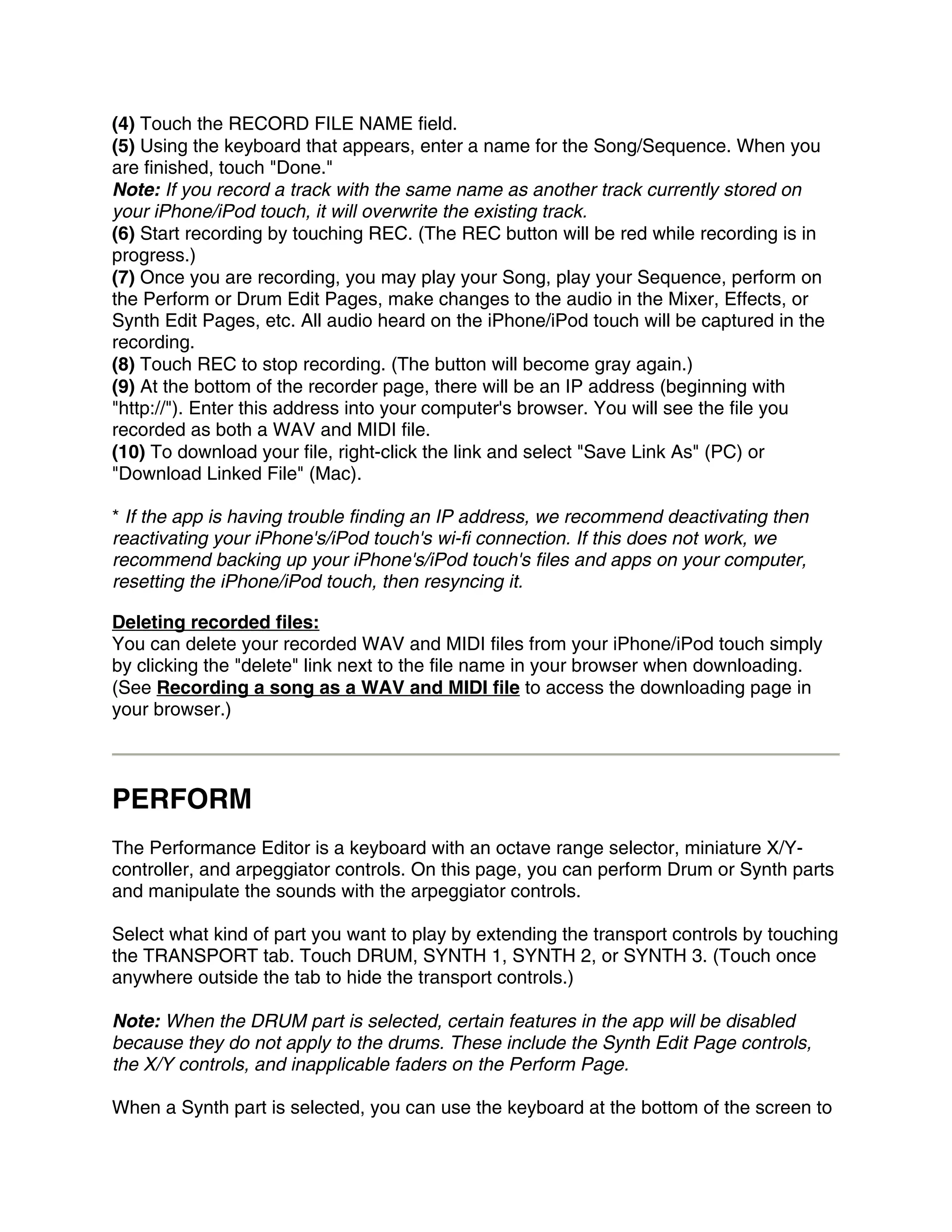 (4) Touch the RECORD FILE NAME field.
(5) Using the keyboard that appears, enter a name for the Song/Sequence. When you
are finished, touch "Done."
Note: If you record a track with the same name as another track currently stored on
your iPhone/iPod touch, it will overwrite the existing track.
(6) Start recording by touching REC. (The REC button will be red while recording is in
progress.)
(7) Once you are recording, you may play your Song, play your Sequence, perform on
the Perform or Drum Edit Pages, make changes to the audio in the Mixer, Effects, or
Synth Edit Pages, etc. All audio heard on the iPhone/iPod touch will be captured in the
recording.
(8) Touch REC to stop recording. (The button will become gray again.)
(9) At the bottom of the recorder page, there will be an IP address (beginning with
"http://"). Enter this address into your computer's browser. You will see the file you
recorded as both a WAV and MIDI file.
(10) To download your file, right-click the link and select "Save Link As" (PC) or
"Download Linked File" (Mac).

* If the app is having trouble finding an IP address, we recommend deactivating then
reactivating your iPhone's/iPod touch's wi-fi connection. If this does not work, we
recommend backing up your iPhone's/iPod touch's files and apps on your computer,
resetting the iPhone/iPod touch, then resyncing it.

Deleting recorded files:
You can delete your recorded WAV and MIDI files from your iPhone/iPod touch simply
by clicking the "delete" link next to the file name in your browser when downloading.
(See Recording a song as a WAV and MIDI file to access the downloading page in
your browser.)



PERFORM
The Performance Editor is a keyboard with an octave range selector, miniature X/Y-
controller, and arpeggiator controls. On this page, you can perform Drum or Synth parts
and manipulate the sounds with the arpeggiator controls.

Select what kind of part you want to play by extending the transport controls by touching
the TRANSPORT tab. Touch DRUM, SYNTH 1, SYNTH 2, or SYNTH 3. (Touch once
anywhere outside the tab to hide the transport controls.)

Note: When the DRUM part is selected, certain features in the app will be disabled
because they do not apply to the drums. These include the Synth Edit Page controls,
the X/Y controls, and inapplicable faders on the Perform Page.

When a Synth part is selected, you can use the keyboard at the bottom of the screen to
 