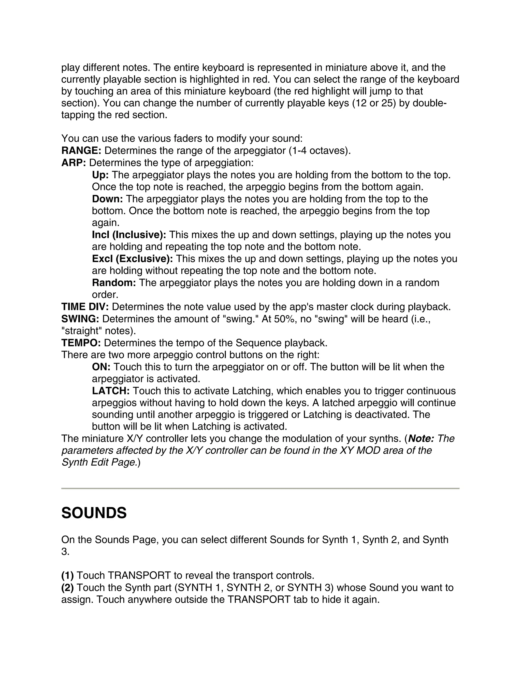 play different notes. The entire keyboard is represented in miniature above it, and the
currently playable section is highlighted in red. You can select the range of the keyboard
by touching an area of this miniature keyboard (the red highlight will jump to that
section). You can change the number of currently playable keys (12 or 25) by double-
tapping the red section.

You can use the various faders to modify your sound:
RANGE: Determines the range of the arpeggiator (1-4 octaves).
ARP: Determines the type of arpeggiation:
       Up: The arpeggiator plays the notes you are holding from the bottom to the top.
       Once the top note is reached, the arpeggio begins from the bottom again.
       Down: The arpeggiator plays the notes you are holding from the top to the
       bottom. Once the bottom note is reached, the arpeggio begins from the top
       again.
       Incl (Inclusive): This mixes the up and down settings, playing up the notes you
       are holding and repeating the top note and the bottom note.
       Excl (Exclusive): This mixes the up and down settings, playing up the notes you
       are holding without repeating the top note and the bottom note.
       Random: The arpeggiator plays the notes you are holding down in a random
       order.
TIME DIV: Determines the note value used by the app's master clock during playback.
SWING: Determines the amount of "swing." At 50%, no "swing" will be heard (i.e.,
"straight" notes).
TEMPO: Determines the tempo of the Sequence playback.
There are two more arpeggio control buttons on the right:
       ON: Touch this to turn the arpeggiator on or off. The button will be lit when the
       arpeggiator is activated.
       LATCH: Touch this to activate Latching, which enables you to trigger continuous
       arpeggios without having to hold down the keys. A latched arpeggio will continue
       sounding until another arpeggio is triggered or Latching is deactivated. The
       button will be lit when Latching is activated.
The miniature X/Y controller lets you change the modulation of your synths. (Note: The
parameters affected by the X/Y controller can be found in the XY MOD area of the
Synth Edit Page.)




SOUNDS
On the Sounds Page, you can select different Sounds for Synth 1, Synth 2, and Synth
3.

(1) Touch TRANSPORT to reveal the transport controls.
(2) Touch the Synth part (SYNTH 1, SYNTH 2, or SYNTH 3) whose Sound you want to
assign. Touch anywhere outside the TRANSPORT tab to hide it again.
 
