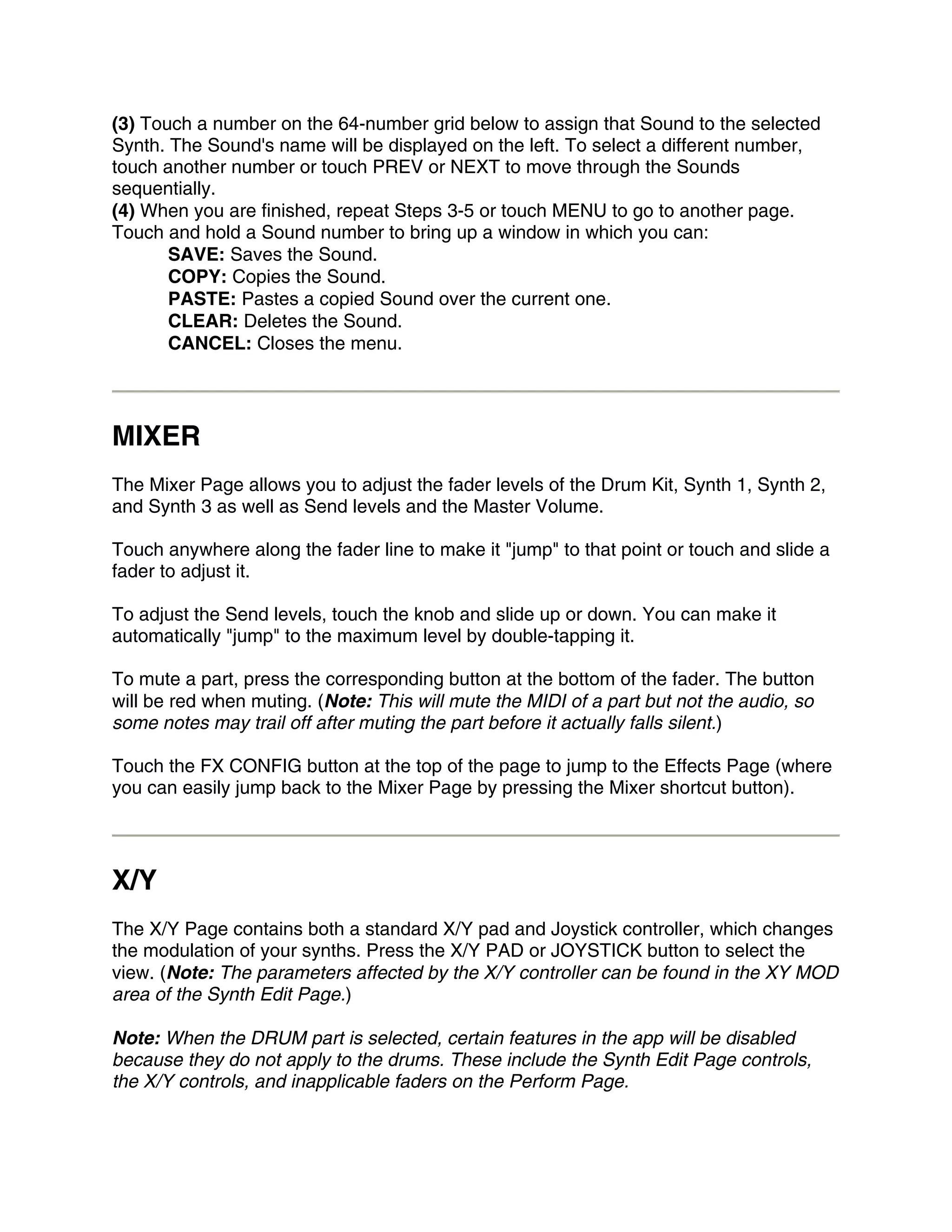 (3) Touch a number on the 64-number grid below to assign that Sound to the selected
Synth. The Sound's name will be displayed on the left. To select a different number,
touch another number or touch PREV or NEXT to move through the Sounds
sequentially.
(4) When you are finished, repeat Steps 3-5 or touch MENU to go to another page.
Touch and hold a Sound number to bring up a window in which you can:
       SAVE: Saves the Sound.
       COPY: Copies the Sound.
       PASTE: Pastes a copied Sound over the current one.
       CLEAR: Deletes the Sound.
       CANCEL: Closes the menu.




MIXER
The Mixer Page allows you to adjust the fader levels of the Drum Kit, Synth 1, Synth 2,
and Synth 3 as well as Send levels and the Master Volume.

Touch anywhere along the fader line to make it "jump" to that point or touch and slide a
fader to adjust it.

To adjust the Send levels, touch the knob and slide up or down. You can make it
automatically "jump" to the maximum level by double-tapping it.

To mute a part, press the corresponding button at the bottom of the fader. The button
will be red when muting. (Note: This will mute the MIDI of a part but not the audio, so
some notes may trail off after muting the part before it actually falls silent.)

Touch the FX CONFIG button at the top of the page to jump to the Effects Page (where
you can easily jump back to the Mixer Page by pressing the Mixer shortcut button).




X/Y
The X/Y Page contains both a standard X/Y pad and Joystick controller, which changes
the modulation of your synths. Press the X/Y PAD or JOYSTICK button to select the
view. (Note: The parameters affected by the X/Y controller can be found in the XY MOD
area of the Synth Edit Page.)

Note: When the DRUM part is selected, certain features in the app will be disabled
because they do not apply to the drums. These include the Synth Edit Page controls,
the X/Y controls, and inapplicable faders on the Perform Page.
 
