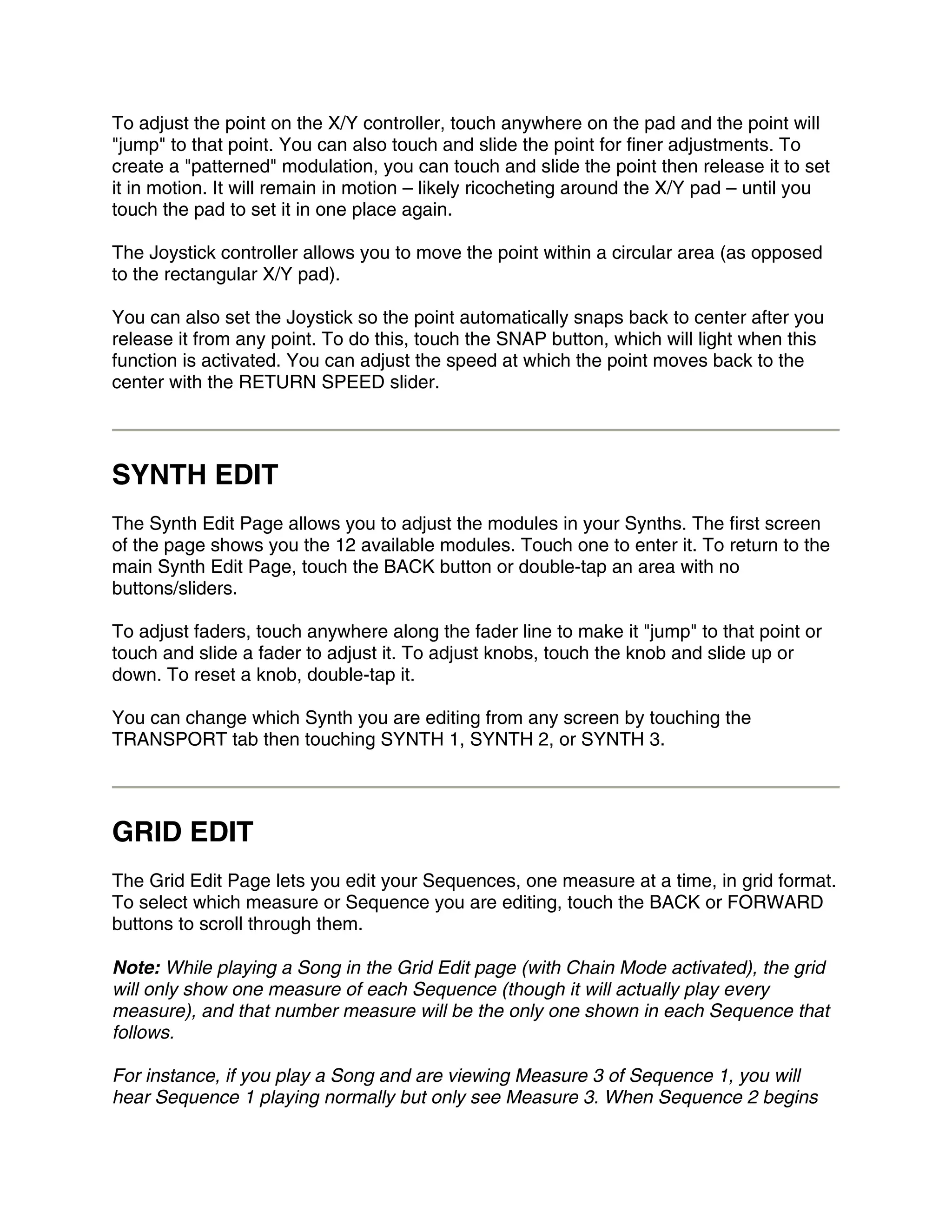 To adjust the point on the X/Y controller, touch anywhere on the pad and the point will
"jump" to that point. You can also touch and slide the point for finer adjustments. To
create a "patterned" modulation, you can touch and slide the point then release it to set
it in motion. It will remain in motion – likely ricocheting around the X/Y pad – until you
touch the pad to set it in one place again.

The Joystick controller allows you to move the point within a circular area (as opposed
to the rectangular X/Y pad).

You can also set the Joystick so the point automatically snaps back to center after you
release it from any point. To do this, touch the SNAP button, which will light when this
function is activated. You can adjust the speed at which the point moves back to the
center with the RETURN SPEED slider.




SYNTH EDIT
The Synth Edit Page allows you to adjust the modules in your Synths. The first screen
of the page shows you the 12 available modules. Touch one to enter it. To return to the
main Synth Edit Page, touch the BACK button or double-tap an area with no
buttons/sliders.

To adjust faders, touch anywhere along the fader line to make it "jump" to that point or
touch and slide a fader to adjust it. To adjust knobs, touch the knob and slide up or
down. To reset a knob, double-tap it.

You can change which Synth you are editing from any screen by touching the
TRANSPORT tab then touching SYNTH 1, SYNTH 2, or SYNTH 3.




GRID EDIT
The Grid Edit Page lets you edit your Sequences, one measure at a time, in grid format.
To select which measure or Sequence you are editing, touch the BACK or FORWARD
buttons to scroll through them.

Note: While playing a Song in the Grid Edit page (with Chain Mode activated), the grid
will only show one measure of each Sequence (though it will actually play every
measure), and that number measure will be the only one shown in each Sequence that
follows.

For instance, if you play a Song and are viewing Measure 3 of Sequence 1, you will
hear Sequence 1 playing normally but only see Measure 3. When Sequence 2 begins
 